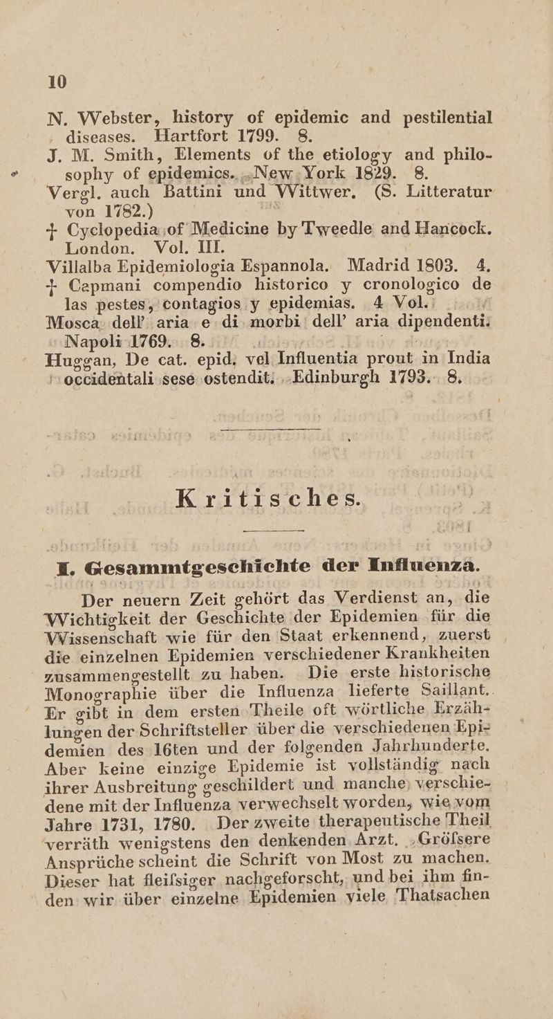 N. Webster, history of epidemic and pestilential ‚ diseases. Hartfort 1799. 8. J. M. Smith, Elements of the etiology and philo- sophy of epidemics., „New.York 1829. 8. Vergl. auch Battini und Wittwer. (8. Litteratur von 1782.) ; | + Cyelopedia;of Medicine by'Tweedle and Hancock. London. Vol. II. | Villalba Epidemiologia Espannola. Madrid 1803. 4. + Capmani compendio historico y eronologico de las pestes, contagios.y epidemias. 4 Vol. Mosca: dell’ aria.e di. morbi: dell’ aria dipendenti. Napoli 1769. 8. ‚dose jr lasrgr Huggan, De cat. epid; vel Influentia prout in India occidentali ‚sese ostendit. ‚Edinburgh 1793. 8, Kritisches. JH. Gesammitgeschichte der Influenza. Der neuern Zeit gehört das Verdienst an, die Wichtigkeit der Geschichte der Epidemien für die Wissenschaft wie für den 'Staat erkennend, zuerst | die einzelnen Epidemien verschiedener Krankheiten zusammengestellt zu haben. Die erste historische Monographie über die Influenza lieferte Saillant. Er gibt in dem ersten Theile oft wörtliche Erzäh- lungen der Schriftsteller über die verschiedenen Epi- demien des 16ten und der folgenden Jahrhunderte. Aber keine einzige Epidemie ist vollständig nach ihrer Ausbreitung geschildert und manche; verschie- dene mit der Influenza verwechselt worden, wie vom Jahre 1731, 1780. Der zweite therapeutische Theil verräth wenigstens den denkenden: Arzt. .Gröfsere Ansprüche scheint die Schrift von Most zu machen. Dieser hat fleilsiger nachgeforscht, und bei ihm fiın- den wir über einzelne Epidemien viele 'Thatsachen
