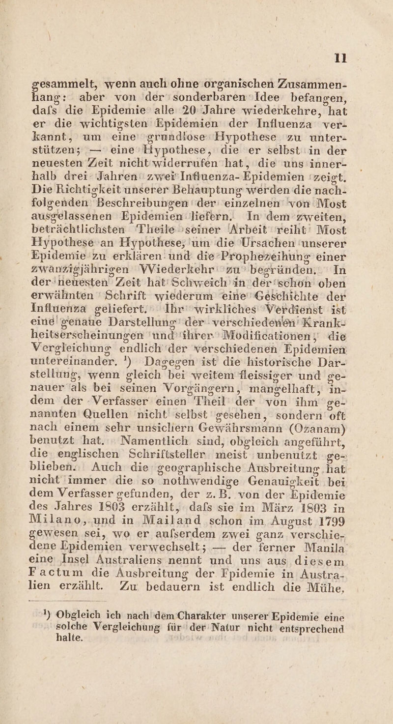gesammelt, wenn auch ohne organischen Zusammen- hang: aber von der‘ nee Idee befangen, dafs die Epidemie alle 20 Jahre wiederkehre, hat er die wichtigsten Epidemien der Influenza ver- kannt, um eine’ ‘grundlose‘ Hypothese zu unter- stützeny — eine» Hypothese, die er selbst in der neuesten Zeit nicht'widerrufen hat, die uns inner- halb drei- Jahren: zwei'Influenza- Epidemien zeigt. Die Richtigkeit unserer Behauptung werden die nach- folgenden Beschreibungen ' der einzehnein von: Most ausgelassenen Epidemien: liefern. In dem zweiten, beträchtlichsten Theile »seiner Arbeit reiht‘ Most Hypothese an Hypothese, um die Ursachen ‘unserer Epidemie zu erklären. und die‘Prophezeihung einer zwanzigjährigen Wiederkehr zu besründen, In der'neuesten Zeit hat! Schweich in der schon oben erwähnten ' Schrift wiederum eine Geschichte der Influenza geliefert. Ihr‘ wirkliches Verdienst ist eine genaue Darstellung’ der verschiedenin' Krank- heitserscheinungen ünd ihrer 'Modificatiönen;' die Vergleichung endlich‘der verschiedenen Epidemien untereinander. ') Dagegen ist die historische Dar- stellung, wenn gleich Hai weitem Tleissicer und ge- nauer als bei seinen Vorgängern, manselhaft, in- dem der -Verfasser einen Theil’ der von ihr ge- nannten Quellen nicht selbst gesehen, sondern oft nach einem sehr unsicliern Gewährsmann (Ozanam) benutzt hat. : Namentlich. sind, obgleich angeführt, die: englischen Schriftsteller ist unbenutzt ge- blieben. Auch die’ geographische Ausbreitung .hat nicht immer die so nothwendige Genauigkeit bei dem Verfasser gefunden, der z. B. von der Üipidemie des Jahres 1803 erzählt, dafs sie im März 1803 in Milano,.und in Mailand schon im, August 1799 gewesen sei, wo er aufserdem zwei ganz Verschie- dene Epidemien verwechselt; — der ferner Manila eine ‚Insel Australiens nennt und uns aus diesem Factum die Ausbreitung der Fpidemie in Austra- lien erzählt. Zw bedauern ist endlich die Mühe, 1 Obgleich. ich nach (dem Charakter unserer Epidemie eine solche Vergleichung für“ der Natur nicht entsprechend halte.