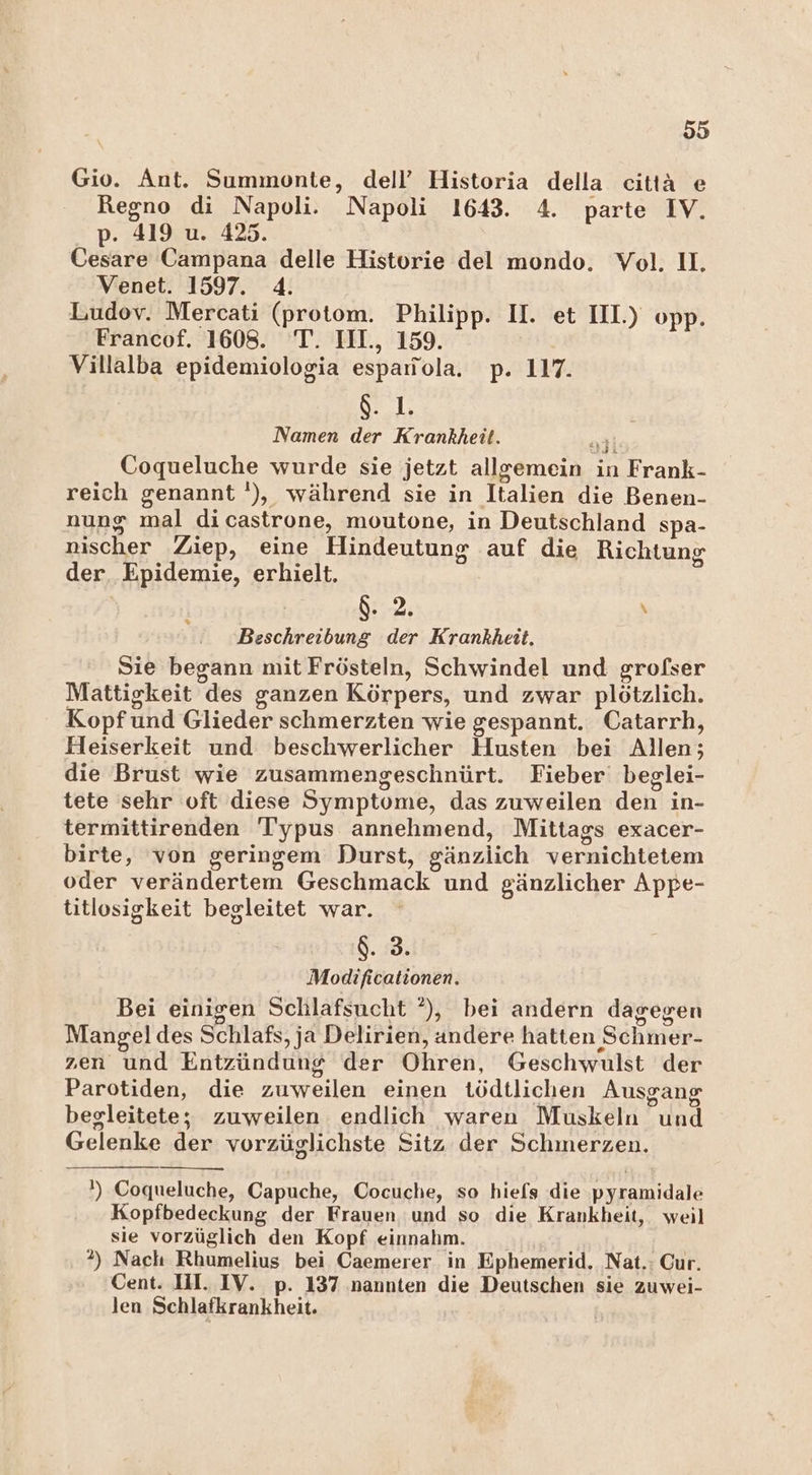 Gio. Ant. Summonte, dell’ Historia della citiä e Regno di Napoli. Napoli 1643. 4. parte IV. p. 419 u. 425. Cesare Campana delle Historie del mondo. Vol. 1, Venet. 1597. 4. Ludov. Mercati (protom. Philipp. II. et III.) opp. Francof. 1608. T. IIH., 159. Villalba epidemiologia esparrola. p. 117. $. 1. Namen der Krankheit. Coqueluche wurde sie jetzt allgemein in Frank- reich genannt '), während sie in Italien die Benen- nung mal dicastrone, moutone, in Deutschland spa- nischer Ziep, eine Hindeutung auf die Richtung der. Epidemie, erhielt. | 2; \ Beschreibung der Krankheit. Sie begann mit Frösteln, Schwindel und grofßser Mattigkeit des ganzen Körpers, und zwar plötzlich. Kopf und Glieder schmerzten wie gespannt. Catarrh, Heiserkeit und beschwerlicher Husten bei Allen; die Brust wie zusammengeschnürt. Fieber’ beglei- tete sehr oft diese Symptome, das zuweilen den in- termittirenden Typus annehmend, Mittags exacer- birte, von geringem Durst, gänzlich vernichtetem oder verändertem Geschmack und gänzlicher Appe- titlosigkeit begleitet war. 8.8. Modificationen. Bei einigen Schlafsucht °), bei andern dagegen Mangel des Schlafs, ja Delirien, andere hatten Schmer- zen und Entzündung der Ohren, Geschwulst der Parotiden, die zuweilen einen tödtlichen Ausgang begleitete; zuweilen endlich waren Muskeln und Gelenke der vorzüglichste Sitz der Schmerzen. ') Coqueluche, Capuche, Cocuche, so hiefs die pyramidale Kopfbedeckung der Frauen ‘und so die Krankheit, weil sie vorzüglich den Kopf einnahm. 2) Nach Rhumelius bei Caemerer in Ephemerid. Nat.: Our. Cent. IH. IV. p. 137 nannten die Deutschen sie zuwei- len Schlafkrankheit.