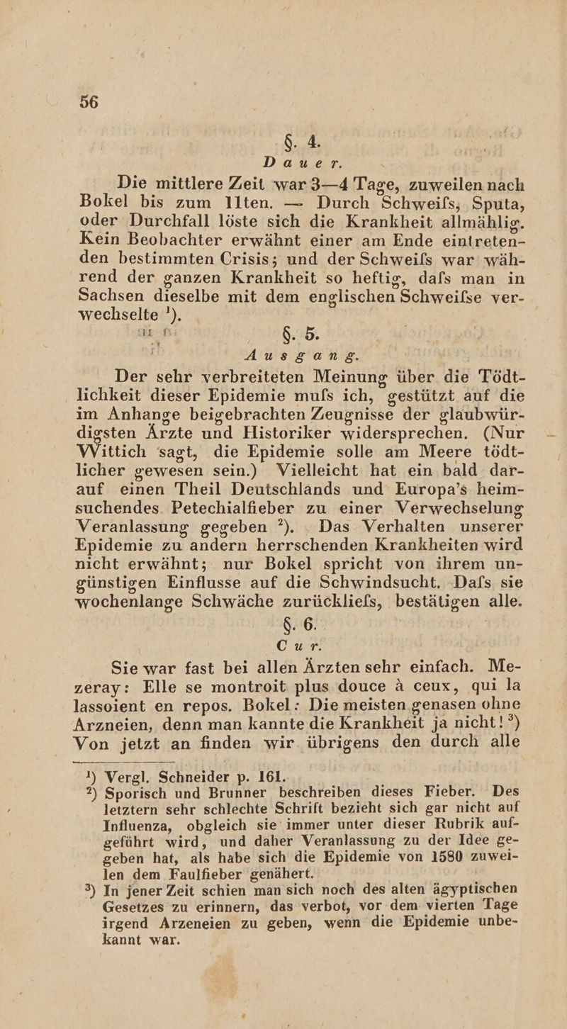 $. 4. Dauer. Die mittlere Zeit war 3—4 Tage, zuweilen nach Bokel bis zum Ilten. — Durch Schweifs,; Sputa, oder Durchfall löste sich die Krankheit allmählig. Kein Beobachter erwähnt einer am Ende eintreten- den bestimmten Crisis; und der Schweils war wäh- rend der ganzen Krankheit so heftig, dafs man in Sachsen dieselbe mit dem englischen Schweilse ver- wechselte '). DE fi | g. 59 . Ausgane. Der sehr verbreiteten Meinung über die Tödt- lichkeit dieser Epidemie mufs ich, gestützt auf die im Anhange beigebrachten Zeugnisse der glaubwür- digsten Ärzte und Historiker widersprechen. (Nur Wittich sagt, die Epidemie solle am Meere tödt- licher gewesen sein.) Vielleicht hat ein. bald dar- auf einen Theil Deutschlands und Europa’s heim- suchendes. Petechialfieber zu einer Verwechselung Veranlassung gegeben ?). Das Verhalten unserer Epidemie zu andern herrschenden Krankheiten wird nicht erwähnt; nur Bokel spricht von ihrem un- günstigen Einflusse auf die Schwindsucht. Dafs sie wochenlange Schwäche zurückliefs, bestätigen alle. $. 6. | GR: Sie war fast bei allen Ärzten sehr einfach. Me- zeray: Elle se montroit plus douce A ceux, qui la lassoient en repos. Bokel: Die meisten genasen ohne Arzneien, denn man kannte die Krankheit ja nicht! °) Von jetzt an finden wir übrigens den durch alle 1) Vergl. Schneider p. 161. ; 2) Sporisch und Brunner beschreiben dieses Fieber. Des letztern sehr schlechte Schrift bezieht sich gar nicht auf Influenza, obgleich sie immer unter dieser Rubrik auf- geführt wird, und daher Veranlassung zu der Idee ge- geben hat, als habe sich die Epidemie von 1580 zuwel- len dem Faulfieber genähert. 3) In jener Zeit schien man sich noch des alten ägyptischen Gesetzes zu erinnern, das verbot, vor dem: vierten Tage irgend Arzeneien zu geben, wenn die Epidemie unbe- kannt war.