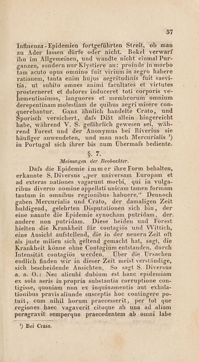 97 Influenza-Epidemien fortgeführten Streit, ob man zu Ader lassen dürfe oder nicht. Bokel verwarf ilın im Allgemeinen, und wandte nicht einmal Pur- ganzen, sondern nur Klystiere an: proinde in morbo tam acuto opus omnino fuit virium in aegro habere rationem, tanta enim hujus aegritudinis fuit saevi- tia, ut subito omnes animi facultates et virtutes prosterneret et dolores induceret toti corporis ve- hementissimos, languores et membrorum Omnium derepentinam molestiam de quibus aegri misere con- querebantur. Ganz ähnlich handelte Crato, und Sporisch versichert, dafs Diät allein . hingereicht habe, während V. S. gefährlich gewesen seı, wäh- rend Forest und der Anonymus bei Riverius sie häufiger anwendeten, und man nach Mercurialis ') ‚in Portugal sich ihrer bis zum Übermafs bediente. $. 7. Meinungen der Beobachter. Dafs die Epidemie immer ihre Form behalten, erkannte S.Diversus ‚per universam Europam et ad exteras nationes vagarunt morbi, ‚qui in vulga- ribus diverso nomine appellati unicam tamen formam tantum in omnibus regionibus habuere.“ Dennoch aben Mercurialis und Crato, der damaligen Zeit huldigend, gelehrten Disputationen sich hin, der eine nannte die Epidemie synocham putridam, der. andere non putridam. Diese beiden und Forest hielten die Krankheit für contagiös und WVittich, eine Ansicht aufstellend, die in der neuern Zeit oft als juste milieu sich geltend gemacht hat, sagt, die Krankheit könne ohne Contagium entstanden, durch Intensität contagiös werden. Über die Ursachen endlich finden wir in dieser Zeit meist verständige, sich bescheidende Ansichten. So sagt S..Diversus a. a. O.: Nec alicubi dubium est hanc epidemiam ex sola aeris in propria substantia corruptione con- tigisse, quoniam non ex inquinamentis aut exhala- tionibus pravis aliunde susceptis hoc contingere po- tuit, cum nihil horum praecesserit, per tot que regiones haec vagaverit citoque ab una ad aliam peragravit semperque praecedentem ab omni labe feinen I) Bei Crato.