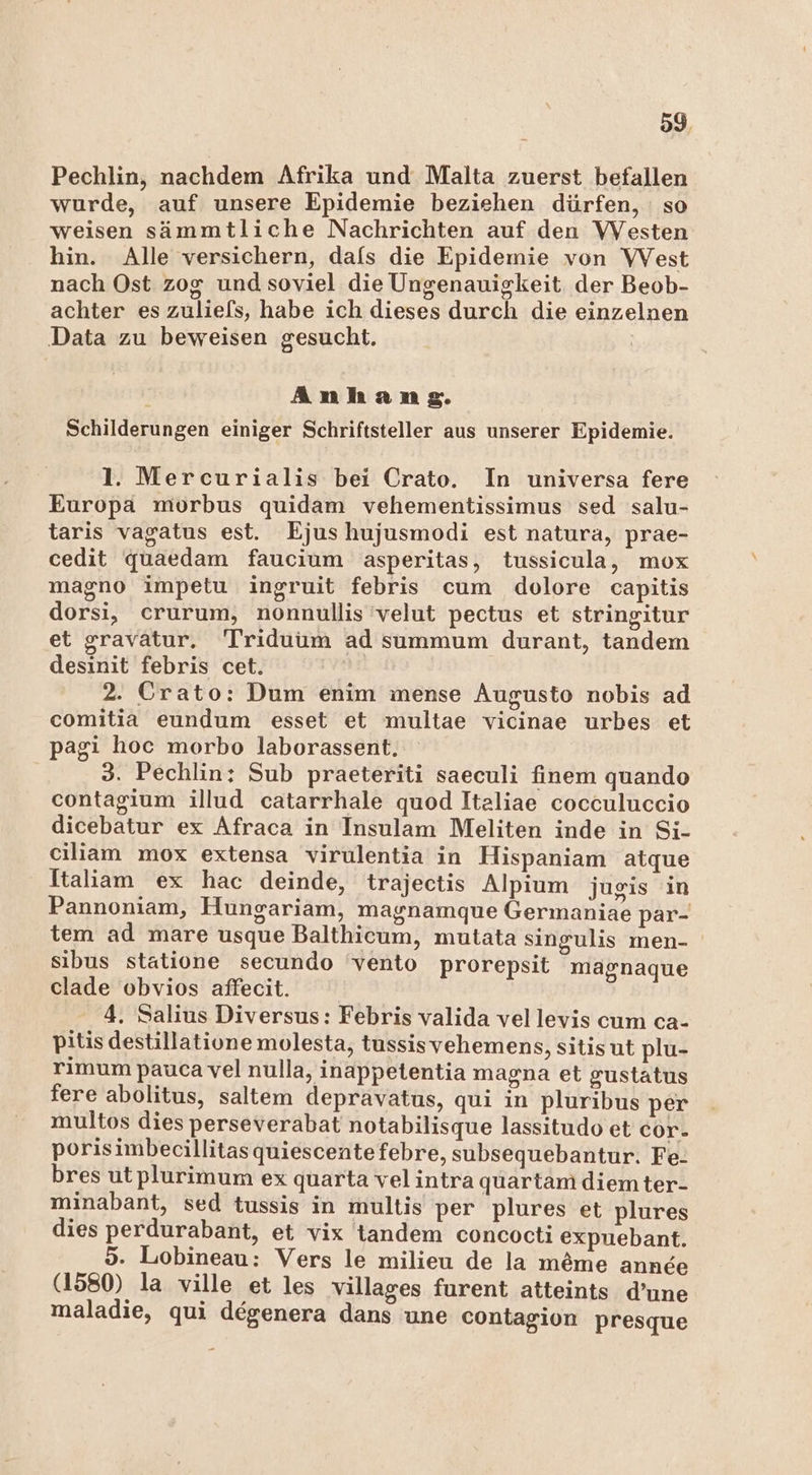 Pechlin, nachdem Afrika und Malta zuerst befallen wurde, auf unsere Epidemie beziehen dürfen, so weisen sämmtliche Nachrichten auf den VVesten hin. Alle versichern, dafs die Epidemie von VWVest nach Ost zog und soviel die Ungenauigkeit der Beob- achter es zuliefs, habe ich dieses durch die einzelnen Data zu beweisen gesucht. Anhang. Schilderungen einiger Schriftsteller aus unserer Epidemie. 1. Mercurialis bei Crato. In universa fere Europa morbus quidam vehementissimus sed salu- taris vagatus est. Ejushujusmodi est natura, prae- cedit quaedam faucium asperitas, tussicula, mox magno impetu ingruit febris cum dolore capitis dorsi, crurum, nonnullis 'velut pectus et stringitur et gravatur. Triduum ad summum durant, tandem desinit febris cet. | 2. Crato: Dum enim mense Augusto nobis ad comitia eundum esset et multae vicinae urbes et pagi hoc morbo laborassent. 3. Pechlin; Sub praeteriti saeculi finem quando contagium illud catarrhale quod Italiae cocculuccio dicebatur ex Afraca in Insulam Meliten inde in Si- ciliam mox extensa virulentia in Hispaniam atque Italiam ex hac deinde, trajectis Alpium jugis in Pannoniam, Hungariam, magnamque Germaniae par- tem ad mare usque Balthicum, mutata singulis men- sibus statione secundo vento prorepsit magnaque clade obvios affecit. 4. Salius Diversus: Febris valida vellevis cum ca- pitis destillatione molesta, tussisvehemens, sitis ut plu- rimum pauca vel nulla, inappetentia magna et gustatus fere abolitus, saltem depravatus, qui in pluribus per multos dies perseverabat notabilisque lassitudo et cor- porisimbecillitasquiescentefebre, subsequebantur. Fe. bres utplurimum ex quarta velintra quartam diemter- minabant, sed tussis in multis per plures et plures dies perdurabant, et vix tandem concocti expuebant. 5. Lobineau: Vers le milieu de la meme anne (1580) la ville et les villages furent atteints d’une maladie, qui degenera dans une contagion presque