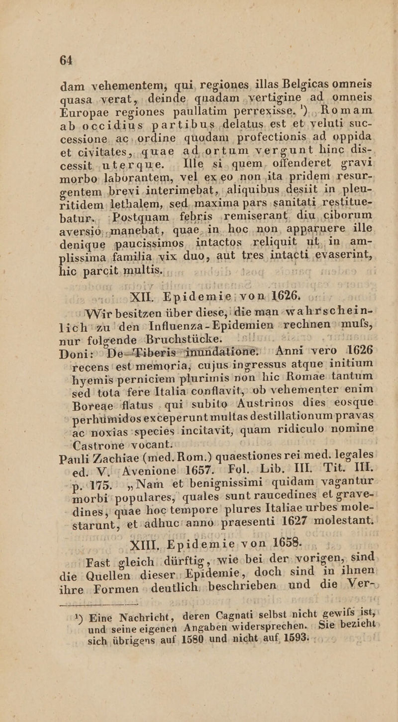 dam vehementem; qui, regiones, illas Belgicas omneis quasa .verat, deinde, qnuadam ‚vertigine ad omneis Europae regiones paullatim perrexisse. ') ,Romam ab occidius partibus .delatus, est et; veluti suc- cessione. ac: ordine quodanı profectionis ad oppida et civitates,. quae ad, ortum vergunt hinc dis- cessit uterqwe. llle si, quem, offenderet gravi morbo: laborantem, vel ex.eo ‚non ‚ta pridem resur- entem brevi.interimebat, ‚aliquibus .desiit in pleu- ritidem: lethalem, sed. maxima pars ‚sanitati restitue- batur.. :Postquam. febris ‚remiserant, diu,‚ciborum aversio;.manebat, quae,in. hoc non apparuere ille denique paucissimos intactos .reliquit ut, in, am- plissima familia. vix duo, aut tres intacti evaserint, hic parcit.multis., WIEN XIL. Epidemie;von.1626. Wir besitzen über diese,’ die man wahrschein- lich‘ zu den Influenza-Epidemien rechnen ' muls, nur folgende ‘Bruchstücke. HUwsı,.-eisiı$ LIT Doni:’ De=Eiberissnündatione: Anni ‘vero 1626 recens'est'memoria, cujus’ingressus atque initium hyemis perniciem plurimis non hic Romae:tantum sed tota fere Italia: conflavit,; ob vehementer enim 'Boreae flatus . qui subito ‘Austrinos dies eosque »perhümidosexceperunt multas destillationum pravas ac 'noxias species incitavit, quam ridiculo nomine Castrone 'vocant. | Pauli Zachiae (med. Rom.) quaestiones rei med. legales ed. V. :Avenione! 1657. Fol.. Lib. II. Tit. II. p.175.' „Nam et benignissimi quidam; vagantur morbi‘populares, quales sunt raucedines et grave- dines, quae hoctempore plures Italiae urbes mole- starunt, et’adhuc'anno: praesenti 1627 molestant. XIII, Epidemie,von 1658. ‘Fast gleich dürftig ‚wie bei. der vorigen, sind die Quellen dieser.: Epidemie, doch sind in ihnen ihre Formen deutlich: ‚beschrieben. und die Ver-, ml ____ 002 1) Eine Nachricht, deren Cagnati selbst nicht gewils ist, und: seine eigenen Angaben widersprechen. Sie bezieht» sich übrigens auf. 1580 und. nicht auf. 1593: -