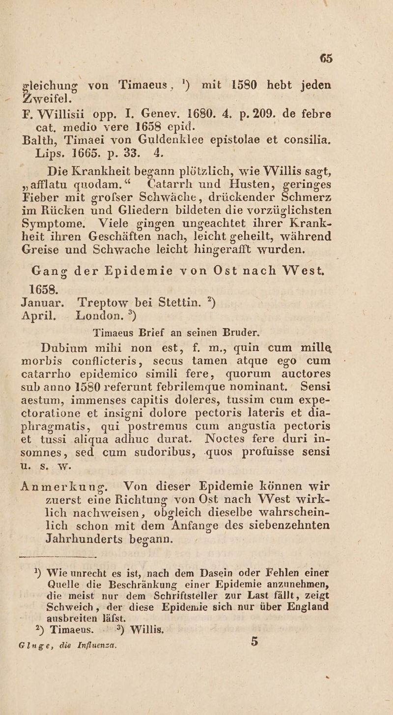 gleichung von Timaeus, ') mit 1580 hebt jeden Zweifel. F. Willisii opp. I. Geney. 1680. 4 p. 209. de febre cat. medio vere 1658 epid. Balth, Timaei von Guldenklee epistolae et consilia. Lips. 1665. p. 33. 4. Die Krankheit begann plötzlich, wie Willis sagt, „afflatu quodam. “ Catarrh und Husten, geringes Fieber mit grofser Schwäche, drückender Schmerz im Rücken und Gliedern bildeten die vorzüglichsten Symptome. Viele gingen ungeachtet ihrer Krank- heit ihren Geschäften nach, leicht geheilt, während Greise und Schwache leicht hingerafft en Gang der Epidemie von Ost nach West. 1658. Januar. Treptow. bei Stettin. °) April. _ London. °) Timaeus Brief an seinen Bruder. Dubium mihi non est, f. m., quin cum mille morbis NEE secus tamen atque ego cum catarrho epidemico simili fere, quorum auctores sub anno 1580 referunt febrilemque nominant. Sensi aestum, immenses capitis doleres, tussim cum expe- ctoratione et insigni dolore pectoris lateris et dia- phragmatis, qui postremus cum angustia pectoris et tussi aliqua adhuc durat. Noctes fere duri in- somnes, sed cum sudoribus, .quos profuisse sensi ) uU. Ss, We Anmerkung. Von dieser Epidemie können wir zuerst Eine Richtung von Ost nach VVest wirk- lich nachweisen, obgleich dieselbe wahrschein- lich schon mit dem Anfange des siebenzehnten Jahrhunderts begann. a SER ATS TR TE 2) Wie unrecht es ist, nach dem Dasein oder Fehlen einer Quelle die Beschränkung einer Epidemie anzunehmen, die meist nur dem Schriftsteller zur Last fällt, zeigt Schweich, der diese Epideniie sich nur über England ausbreiten läfst. 2) Timaeus. - -?) Willis. Glinge, die Influenza. 5