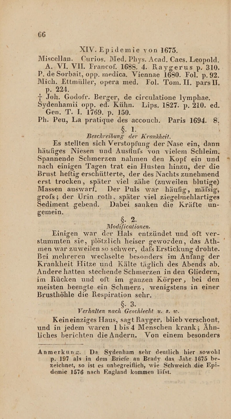 XIV. Epidemie von 1675. Miscellan. Curios. Med. Phys. Acad. Caes. Leopold. A. VL VII. Francof. 1688. 4. Raygerus p. 310. P. de Sorbait, opp. medica. Viennae 1680. Fol. p. 92. Mich, Ettmüller, opera med. Fol. Tom. II. pars I. p. 224. j Joh. Godofr. Berger, de circulatione lymphae, Sydenhamii opp. ed. Kühn. Lips. 1827. p. 210. ed. Gen. T. I. 1769. p. 150. Ph. Peu, La pratique des accouch. Paris 1694. 8. 0. 1. Beschreibung der Krankheit. Es stellten sich Verstopfung der Nase ein, dann häufiges Niesen und Ausflufs von vielem Schleim. Spannende Schmerzen nahmen den Kopf ein und nach einigen Tagen trat ein Husten hinzu, der die Brust heftig erschütterte, der des Nachts zunehmend erst trocken, später viel zähe (zuweilen blutige) Massen auswarf, Der Puls war häufig, mäfsıg, grofs; der Urin roth, später viel ziegelmehlartiges Sediment gebend. Dabei sanken die Kräfte un- gemein. | | PIPH Modificationen. Einigen war der Hals entzündet und oft ver- stummten sie, plötzlich heiser geworden, das Ath- men war zuweilen so schwer, dafs Erstickung drohte. Bei mehreren wechselte besonders im Anfang der Krankheit Hitze und Kälte täglich des Abends ab. Andere hatten stechende Schmerzen in den Gliedern, im Rücken und oft im ganzen Körper, bei den meisten beengte ein Schmerz, wenigstens in einer Brusthöhle die Respiration sehr. | Verhalten nach Geschlecht u. s. w. Keineinziges Haus, sagt Rayger, blieb verschont, und in jedem waren 1bis4 Menschen krank; Ahn- liches berichten dieAndern. Von einem besonders m 0. Anmerkung. Da Sydenham sehr deutlich hier sowohl p. 197 als in dem Briefe an Brady das Jahr. 1675 be- zeichnet, so ist es unbegreiflich, wie Schweich die Epi- demie 1576 nach England kommen läfst.