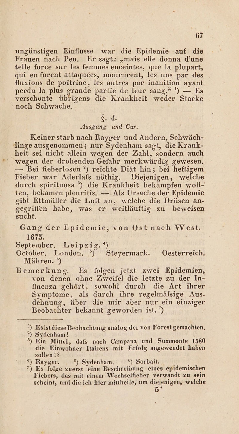 ungünstigen Einflusse war die Epidemie auf die nen Dach Peu. Er sagt: „mais elle donna d’une telle force sur les femmes enceintes, que la plupart, qui en furent attaquees, moururent, les uns par des fluxions de poitrine, les autres par inanition ayant perdu la plus grande partie de leur sang.“ ') — Es verschonte übrigens die Krankheit weder Starke noch Schwache. d. 4. Ausgang und Cur. Keiner starb nach Rayger und Andern, Schwäch- Jinge ausgenommen; nur Sydenham sagt, die Krank- heit sei nicht allein wegen der Zahl, sondern auch wegen der drohenden Gefahr merkwürdig g cewesen, — Bei fieberlosen ?) reichte Diät hin; bei heftigem Fieber war Aderlafs nöthig. Diejenigen, welche durch spirituosa °) die Krankheit bekämpfen woll- ten, bekamen pleuritis. — Als Ursache der Epidemie gibt Ettmüller die Luft an,. welche die Drüsen an- gegriffen habe, was er weitläuftig zu beweisen sucht. Gang der Epidemie, von Ost nach West. 1675. September. Leipzig. ‘) October. London. °) Steyermark. Oesterreich. Mähren. °) Bemerkung. Es folgen jetzt zwei Epidemien, von denen ohne Zweifel die letzte zu der In- fluenza gehört, sowohl durch die Art ihrer Symptome, als durch ihre regelmälsige Aus- dehnung, über die mir aber nur ein einziger Beobachter bekannt geworden ist. .. !) Esistdiese Beobachtung analoe der von Forest gemachten, 2) Sydenham ! °) Ein Mittel, dafs nach Campana und Summonte 1580 die Einwohner Italiens mit Erfolg angewendet haben sollen!? *) Rayger. °) Sydenham. 6) Sorbait. ?) Es folge zuerst eine Beschreibung eines epidemischen Fiebers, das mit einem Wechselfieber verwandt zu sein scheint, und die ich hier mittheile, um diejenig gen, welche