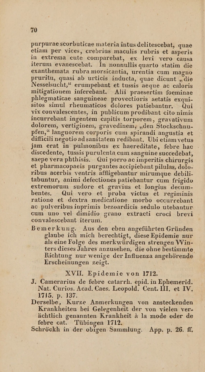 purpurae scorbuticae materia intus.delitescebat, quae etiam per vices, crebrius maculis rubris et asperis in extrema cute comparebat, ex levi vero causa iterum evanescebat. In nonnullis quarto statim die exanthemata rubra morsicantia, urentia cum magno pruritu, quasi ab urticis inducta, quae dicunt „die Nesselsucht,“* erumpebant et tussis aeque ac caloris mitigationem inferebant. Alii praesertim foeminae phlegmaticae sanguineae provectioris aetatis exqui- sıtos simul rheumaticos delores patiebantur. Qui vix convalescentes, in publicum prodibant cito nimis incurrebant ingentem capitis torporem, gravativum dolorem, vertiginem, gravedinem, „den Stockschnu- pfen,” languorem corporis cum spirandi angustia et difficili negotioadsanitatem redibant. Ubi etiamvetus jam erat in pulmonibus ex haereditate, febre hac discedente, tussis purulenta cum sangnine succedebat, saepe vera phthisis. Qui porro ac imperitis chirurgis et pharmacopaeis purgantes accipiebant pilulas, dolo- ribus acerbis ventris affligebantur mirumque debili- tabuntur, animi defectiones patiebantur cum frigido extremorum sudore et gravius et longius decum- bentes. Qui vero et proba vietus et regiminis ratione et dextra medicatione morbo occurrebant ac pulveribus inprimis bezoardicis sedulo utebantur. cum uno vel dimidio grano extracti eroci brevi convalescebant iterum. Bemerkung. Aus den eben angeführten Gründen glaube ich mich berechtigt, diese Epidemie nur als eine Folge des merkwürdigen strengen VVin- ters dieses Jahres anzusehen, die ohne bestimmte Richtung nur wenige der Influenza angehörende Erscheinungen zeigt. XVIL Epidemie von 1712. J. Camerarius de febre catarrh. epid. in Ephemerid. Nat. Curios. Acad. Caes. Leopold. Cent. III. et IV, 1715. p. 137. | Derselbe, Kurze Anmerkungen von ansteckenden Krankheiten bei Gelegenheit der von vielen ver- ächtlich genannten Krankheit ä la mode oder de febre cat. Tübingen 1712. Schröckh in der obigen Sammlung. App. p. 26. ff,