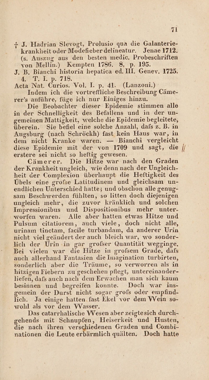 + J. Hadrian Slevogt, Prolusio qua die Galanterie- krankheit oder Modefieber delineatur. Jenae 1712. (s. Auszug aus den besten medic. Probeschriften von Mellin.) Kempten 1786. 8. p. 195. J. B. Bianchi historia hepatica ed. Ill. Genev. 1725. DB TR D.I718, Acta Nat. Curios. Vol. I. p. 41. (Lanzoni.) Indem ich die vortreflliche Beschreibung Cäme- rer’s anführe, füge ich nur Einiges hinzu. Die Beobachter dieser Epidemie stimmen alle in der Schnelligkeit des Befallens und in der un- gemeinen Mattigkeit, welche die Epidemie begleitete, überein. Sie befiel eine solche Anzahl, dafs z. B. ın Augsburg (nach Schröckh) fast kein Haus war, in dem nicht Kranke waren. — Bianchi vergleicht diese Epidemie mit der von 1709 und sagt, die erstere sei nicht so heftig gewesen. Cämerer. Die Hitze war nach den Graden der Krankheit ungleich, wie denn nach der Ungleich- heit der Complexion überhaupt die Heftigkeit des Übels eine grofse Latitudinem und gleichsam un- endlichen Unterschied hatte; und obschon alle genug- sam Beschwerden fühlten, so litten doch diejenigen ungleich mehr, die zuvor kränklich und solchen Impressionibus und Dispositionibus mehr unter- worfen waren. Alle aber hatten etwas Hitze und Pulsum citatiorem, auch viele, doch nicht alle, urinam tinctam, facile turbandam, da anderer Urin nicht viel geändert der auch bleich war, wo sonder- lich der Urin ‚in gar grofser Quantität wegginge. Bei vielen war die Hitze in srofsem Grade, dafs auch allerhand Fantasien die Imagination turbirten, sonderlich aber die Träume, so verworren als in hitzigen Fiebern zu geschehen pflegt, untereinander- liefen, dafs auch nach dem Erwachen man sich kaum besinnen und begreifen konnte. Doch war ins- gemein der Durst nicht sogar grols oder empfind- lich. Ja einige hatten.fast Ekel vor dem VVein so- wohl als vor dem VVasser. | Das catarrhalische VVesen aber zeigtesich durch- ie nach ihren verschiedenen Graden und Combi- nationen die Leute erbärmlich quälten. Doch hatte