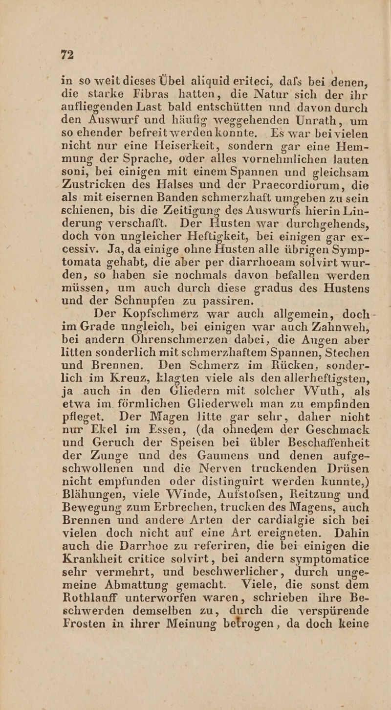 \ in so weitdieses Übel aliquid eriteci, dafs bei denen, die starke Fibras hatten, die Natur sich der ihr aufliegenden Last bald entschütten und davon durch den Auswurf und häufig weggehenden Unrath, um so ehender befreit werdenkonnte. Es war beivielen nicht nur eine Heiserkeit, sondern gar eine Hem- mung der Sprache, oder alles vornehmlichen lauten soni, bei einigen mit einem Spannen und gleichsam -Zustricken des Halses und der Praecordiorum, die als mit eisernen Banden schmerzhaft umgeben zu sein schienen, bis die Zeitigung des Auswurfs hierin Lin- derung verschafft. Der Husten war durchgehends, doch von ungleicher Heftigkeit, bei einigen gar ex- cessiv. Ja, da einige ohne Husten alle übrigen Symp- tomata gehabt, die aber per diarrhoeam solvirt wur- den, so haben sie nochmals davon befallen werden müssen, um auch durch diese gradus des Hustens und der Schnupfen zu passiren. Der Kopfschmerz war auch allremein, doch- im Grade ungleich, bei einigen war auch Zahnweh, bei andern Ohrenschmerzen dabei, die Augen aber litten sonderlich mit schmerzhaftem Spannen, Stechen und Brennen. Den Schmerz im Rücken, sonder- lich im Kreuz, klagten viele als den allerheftigsten, ja auch in den Gliedern mit solcher Wuth, als etwa im. förmlichen Gliederweh man zu empfinden pfleget. Der Magen litte gar sehr, daher nicht nur Ekel im Essen, (da ohnedem der Geschmack und Geruch der Speisen bei übler Beschaffenheit der Zunge und des Gaumens und denen aufge- schwollenen und die Nerven truckenden Drüsen nicht empfunden oder distinguirt werden kunnte,) Blähungen, viele VVinde, Aufstofsen, Reitzung und Bewegung zum Erbrechen, trucken des Magens, auch Brennen und andere Arten der cardialgie sich bei- vielen doch nicht auf eine Art ereigneten. Dahin auch die Darrhoe zu referiren, die bei einigen die Krankheit critice solvirt, bei andern symptomatice sehr vermehrt, und beschwerlicher, durch unge- meine Abmattung gemacht. Viele, die sonst dem Rothlauff unterworfen waren, schrieben ihre Be- schwerden demselben zu, durch die verspürende Frosten in ihrer Meinung betrogen, da doch keine