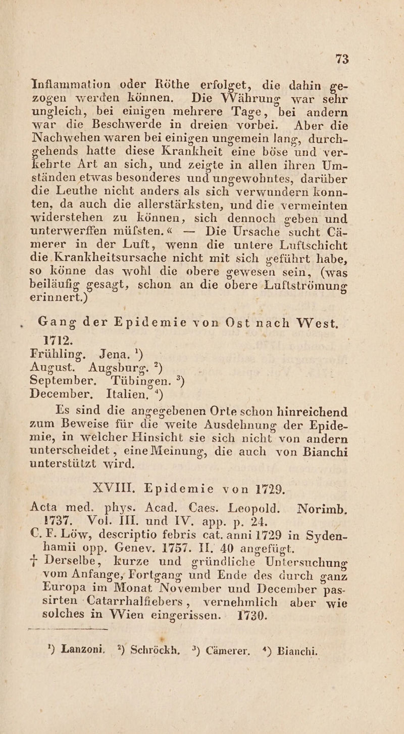 Inflammation oder Röthe erfolget, die dahin ge- zogen werden können. Die Währung war sehr ungleich, bei einigen mehrere Tage, bei andern war die Beschwerde in dreien vorbei. Aber die Nachwehen waren bei einigen ungemein lang, durch- sehends hatte diese Krankheit eine böse und ver- kehrte Art an sich, und zeigte in allen ihren Um- ständen etwas besonderes und ungewohntes, darüber die Leuthe nicht anders als sich verwundern konn- ten, da auch die allerstärksten, und die vermeinten widerstehen zu können, sich dennoch geben und unterwerffen müfsten.« — Die Ursache sucht Cä- merer in der Luft, wenn die untere Luftschicht die.Krankheitsursache nicht mit sich zeführt habe, so könne das wohl die obere gewesen sein, (was beiläufig gesagt, schon an die obere Luftströmung erinnert.) Gang der Epidemie von Ost nach West. 1712. Frühling. Jena. ') August. Augsburg. °) September. Tübingen. °) December, Italien, °) Is sind die angegebenen Orte schon hinreichend zum Beweise für die weite Ausdehnung der Epide- mie, in welcher Hinsicht sie sich nicht von andern unterscheidet, eine Meinung, die auch von Bianchi unterstützt wird. XVII. Epidemie von 1729. Acta med. phys. Acad. Caes. Leopold. Norimb, 1737. Vol. II. und IV. app. p. 24. | C. F. Löw, descriptio febris cat. anni 1729 in Syden- hamii opp. Genev. 1757. II. 40 angefügt. j Derselbe, kurze und gründliche Untersuchung vom Anfange, Fortgang und Ende des durch ganz Europa im Monat November und December pas- sirten 'Catarrhalfiebers, vernehmlich aber wie solches in Wien eingerissen. 1730. * ') Lanzoni. ?) Schröckh, °) Cämerer. *) Bianchi.