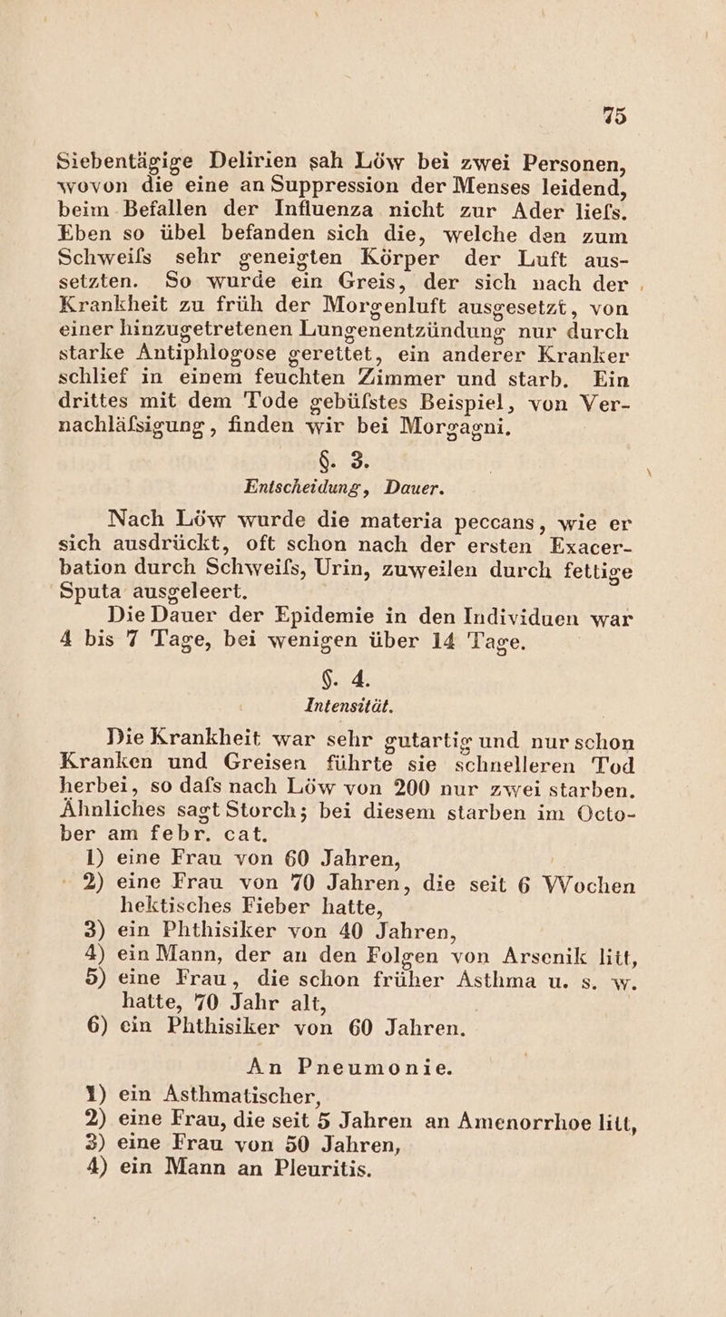Siebentägige Delirien sah Löw bei zwei Personen, wovon die eine an Suppression der Menses leidend, beim -Befallen der Influenza nicht zur Ader liefs. Eben so übel befanden sich die, welche den zum Schweils sehr geneigten Körper der Luft aus- setzten. So wurde ein Greis, der sich nach der ; Krankheit zu früh der Morgenluft ausgesetzt, von einer hinzugetretenen Lungenentzündung nur durch starke Antiphlogose gereitet, ein anderer Kranker schlief in einem feuchten Zimmer und starb. Ein drittes mit dem Tode gebüfstes Beispiel, von Ver- nachläfsigung,, finden wir bei Morgagni. &amp;. 3. Entscheidung, Dauer. Nach Löw wurde die materia peccans, wie er sich ausdrückt, oft schon nach der ersten Exacer- bation durch Schweiß, Urin, zuweilen durch fettige 'Sputa ausgeleert. Die Dauer der Epidemie in den Individuen war 4 bis 7 Tage, bei wenigen über 14 Tage. $. 4. Intensität. Die Krankheit war sehr gutartig und nur schon Kranken und Greisen führte sie schnelleren Tod herbei, so dafs nach Löw von 200 nur zwei starben. Ähnliches sagt Storch; bei diesem starben im Octo- ber am febr. cat. 1) eine Frau von 60 Jahren, 2) eine Frau von 70 Jahren, die seit 6 Wochen hektisches Fieber hatte, 3) ein Phthisiker von 40 Jahren, 4) ein Mann, der an den Folgen von Arsenik litt, 5) eine Frau, die schon früher Asthma u. s. w. hatte, 70 Jahr alt, 6) ein Phthisiker von 60 Jahren. An Pneumonie. 1) ein Asthmatischer, 2) eine Frau, die seit 5 Jahren an Amenorrhoe litt, 3) eine Frau von 50 Jahren, 4) ein Mann an Pleuritis.