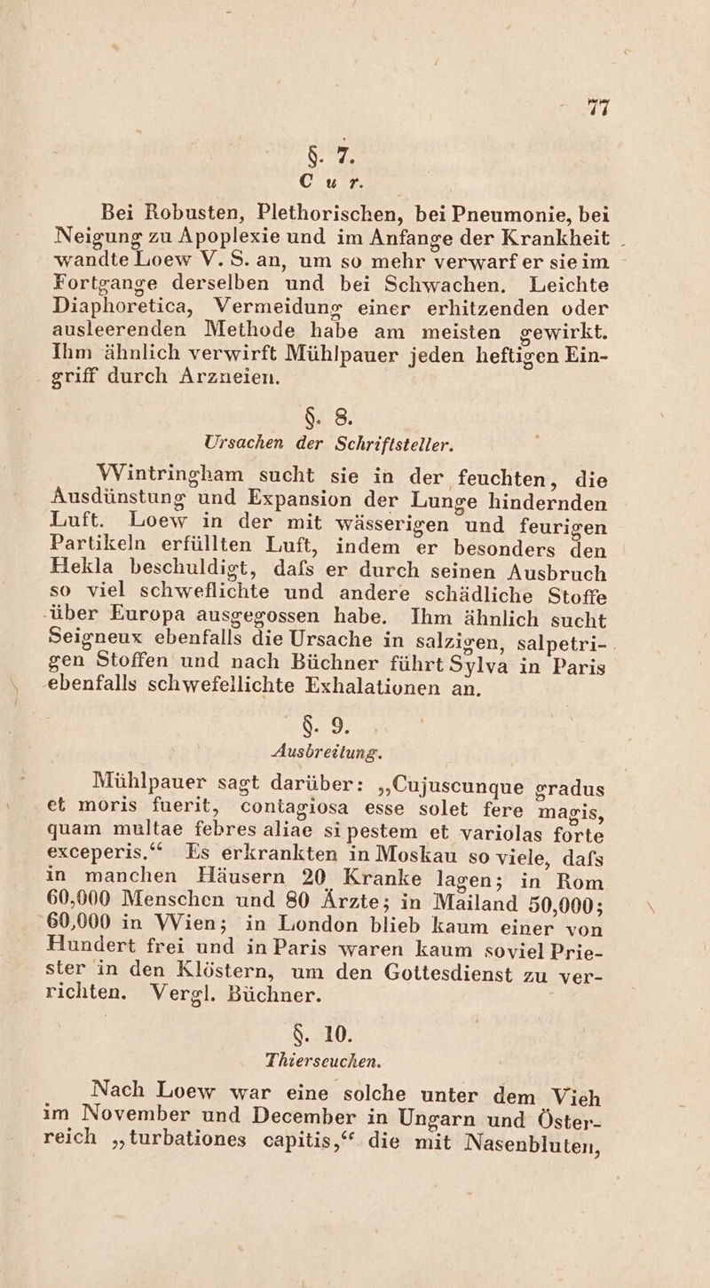 Sr a ar A Bei Robusten, Plethorischen, bei Pneumonie, bei Neigung zu Apoplexie und im Anfange der Krankheit _ wandte Loew V.S. an, um so mehr verwarfer sieim Fortgange derselben und bei Schwachen. Leichte Diaphoretica, Vermeidung einer erhitzenden oder ausleerenden Methode habe am meisten gewirkt. Ihm ähnlich verwirft Mühlpauer jeden heftigen Ein- griff durch Arzneien. &amp;. 8. Ursachen der Schriftsteller. Wintringham sucht sie in der feuchten, die Ausdünstung und Expansion der Lunge hindernden Luft. Loew in der mit wässerigen und feurigen Partikeln erfüllten Luft, indem er besonders den Hekla beschuldigt, dafs er durch seinen Ausbruch so viel schweflichte und andere schädliche Stoffe ‚über Europa ausgegossen habe. Ihm ähnlich sucht Seigneux ebenfalls die Ursache in salzigen, salpetri-. gen Stoffen und nach Büchner führt Sylva in Paris ‚ebenfalls schwefellichte Exhalationen an. 8.9. Ausbreitung. Mühlpauer sagt darüber: „Cujuscunque sradus et moris fuerit, contagiosa esse solet fere magis, quam multae febres aliae si pestem et variolas forte exceperis.‘‘ Es erkrankten in Moskau so viele, dafs in manchen Häusern 20 Kranke lagen; in Rom 60,000 Menschen und 80 Ärzte; in Mailand 50,000; ‚60,000 in Wien; in Liondon blieb kaum einer von Hundert frei und in Paris waren kaum soviel Prie- ster in den Klöstern, um den Gottesdienst zu ver- richten. Vergl. Büchner. $. 10. Thierseuchen. Nach Loew war eine solche unter dem ‚Vieh im November und December in Ungarn und Öster- reich „‚turbationes capitis,“ die mit Nasenbluten,