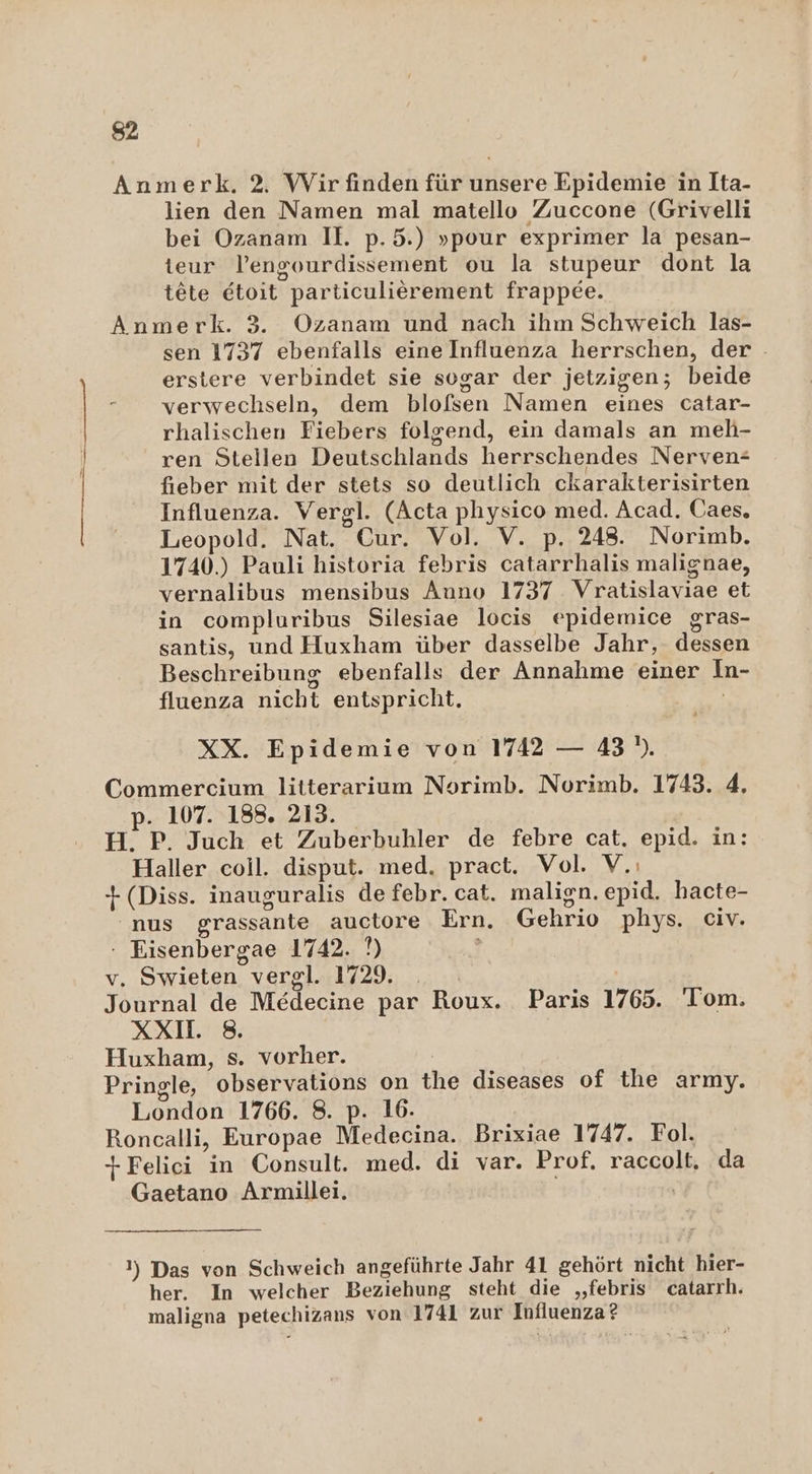 Anmerk. 2 Wir finden für unsere Epidemie in Ita- lien den Namen mal matello Zuccone (Grivelli bei Ozanam II. p.5.) »pour exprimer la pesan- teur lengourdissement ou la stupeur dont la tete etoit particulierement frappee. Anmerk. 3. Ozanam und nach ihm Schweich las- sen 1737 ebenfalls eine Influenza herrschen, der erstere verbindet sie sogar der jetzigen; beide verwechseln, dem blofsen Namen eines catar- rhalischen Fiebers folgend, ein damals an meh- ren Stellen Deutschlands herrschendes Nerven- fieber mit der stets so deutlich ckarakterisirten Influenza. Vergl. (Acta physico med. Acad. Caes, Leopold. Nat. Cur. Vol. V. p. 248. Norimb. 1740.) Pauli historia febris catarrhalis malignae, vernalibus mensibus Auno 1737 Vratislaviae et in compluribus Silesiae locis epidemice gras- santis, und Huxham über dasselbe Jahr, dessen Beschreibung ebenfalls der Annahme einer In- o fluenza nicht entspricht. XX. Epidemie von 1742 — 43). Commercium litterarium Norimb. Norimb. 1743. 4. p. 107. 188. 213. H. P. Juch et Zuberbuhler de febre cat. epid. in: Haller coil. disput. med. pract. Vol. V.: +(Diss. inauguralis de febr. cat. malign. epid. hacte- nus grassante auctore Ern. Gehrio phys. civ. : Eisenbergae 1742. N) v. Swieten vergl. 1729. _ Journal de Medecine par Roux. Paris 1765. 'Tom. XXI. 8. Huxham, s. vorher. Pringle, observations on the diseases of the army. London 1766. 8. p. 16. Roncalli, Europae Medecina. Brixiae 1747. Fol. +Felici in Consult. med. di var. Prof. raccolt, da Gaetano Armillei. | 1) Das von Schweich angeführte Jahr 41 gehört nicht hier- her. In welcher Beziehung steht die „febris catarrh. maligna petechizans von 1741 zur Influenza?