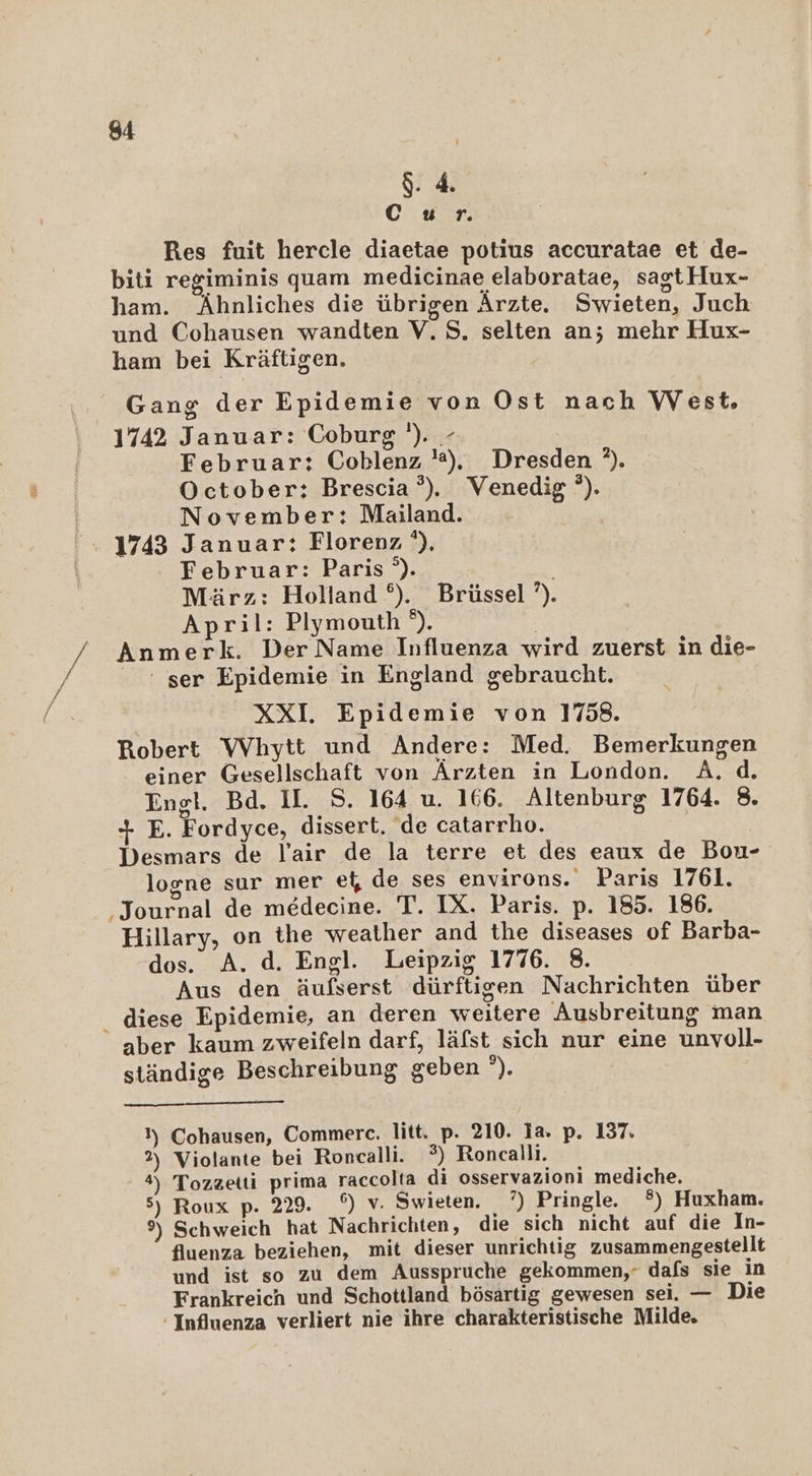 gr C ur. Res fuit hercle diaetae potius accuratae et de- biti regiminis quam medicinae elaboratae, sagtHux- ham. Ähnliches die übrigen Ärzte. Swieten, Juch und Cohausen wandten V.S. selten an; mehr Hux- ham bei Kräftigen. Gang der Epidemie von Ost nach West, 1742 Januar: Coburg '). - Februar: Coblenz ). Dresden ?). October: Brescia’). Venedig’). November: Mailand. 1743 Januar: Florenz '), Februar: Paris °). März: Holland °). Brüssel ?). April: Plymouth e), | Anmerk. Der Name Influenza wird zuerst in die- ser Epidemie in England gebraucht. XXI. Epidemie von 1758. Robert Whytt und Andere: Med. Bemerkungen einer Gesellschaft von Ärzten in London. A.d. Engl. Bd. II. S. 164 u. 166. Altenburg 1764. 8. + E. Fordyce, dissert. de catarrho. Desmars de lair de la terre et des eaux de Bou- logne sur mer el, de ses environs. Paris 1761. ‚Journal de medecine. T. IX. Paris. p. 185. 186. Hillary, on the weather and the diseases of Barba- dos. A. d. Engl. Leipzig 1776. 8. Aus den äufserst dürftigen Nachrichten über _ diese Epidemie, an deren weitere Ausbreitung man aber kaum zweifeln darf, läfst sich nur eine unvoll- ständige Beschreibung geben °). }) Cohausen, Commerce. litt, p. 210. ia. p. 137. 2) Violante bei Roncalli. 3) Roncalli. 4) Tozzetti prima raccolta di osservazioni mediche. 5) Roux p. 229. °) v. Swieten. 7°) Pringle. ®) Huxham. 9) Schweich hat Nachrichten, die sich nicht auf die In- fluenza beziehen, mit dieser unrichtig zusammengestellt und ist so zu dem Ausspruche gekommen,‘ dafs sie in Frankreich und Schottland bösartig gewesen sei. — Die Influenza verliert nie ihre charakteristische Milde.