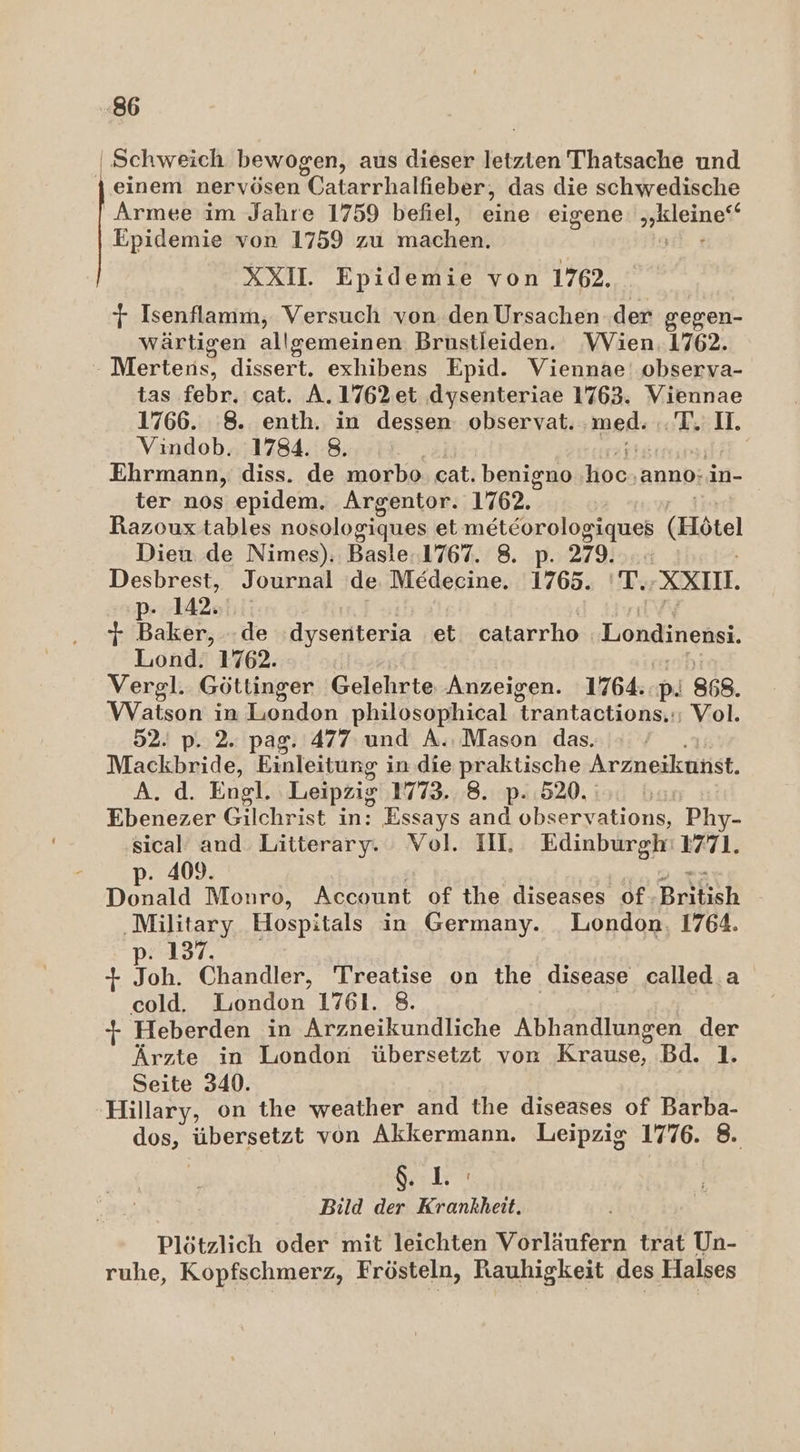 | Schweich bewogen, aus dieser letzten Thatsache und } einem nervösen Catarrhalfieber; das die schwedische Armee im Jahre 1759 befiel, eine eigene a a Epidemie von 1759 zu machen. XXI. Epidemie von 17. T Isenflamm, Versuch von den Ursachen .der gegen- wärtigen allgemeinen Brustleiden. VVien. 1762. Mertens, dissert. exhibens Epid. Viennae' observa- tas febr, cat. A.1762et dysenteriae 1763. Viennae 1766. 8. enth. in dessen: observat. med: -T. Io. Vindob. 1784. 8. Ehrmann, diss. de morbo cat. benigno Hoch ‚anno: in- ter nos epidem. Argentor. 1762. | Razoux tables nosologiques et I (Hötel Dieu de Nimes). Basle.1767. 8. 279: Desbrest, Journal ‘de. Medecine. 1765. 'T; XXI. + Baker, -de ‚dysenteria et catarrho‘ Londinensi. Liond. 1762. Vergl.. Göttinger Gelehrte Anzeigen. 1764. p. 868. Watson in London philosophical trantactions..; Vol. 52. p. 2. pag. 477 und A.. Mason das. Mackbride, Einleitung i in. die praktische Arzneikunst. A. d. Engl. Leipzig 1773..8. p. 520. Ebenezer Gilchrist in: Essays and obsery ations, Phy- sical and Litterary. Vol. III. Edinburgh: 1771. p. 409. Donald Monro, Account of the diseases of Buben ‚Military Hospitals in Germany. London, 1764. 137. + Toh. Chandler, Treatise on the disease called. a cold. London 1761. 8. 1 Heberden in Arzneikundliche Abhandlungen der Ärzte in London übersetzt von Krause, Bd. 1. Seite 340. Hillary, on the weather and the diseases of Barba- dos, übersetzt von Akkermann. Leipzig 1776. 8. SH Pa Bild der Krankheit. Plötzlich oder mit leichten Vorläufern trat Un- ruhe, Kopfschmerz, Frösteln, Rauhigkeit des Halses