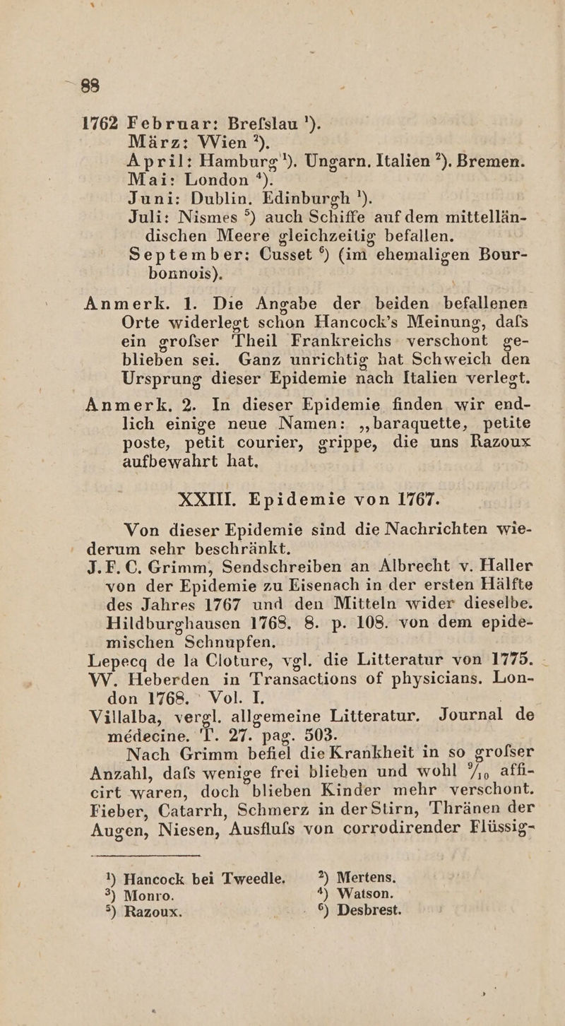 1762 Februar: Brefslau '). März: Wien ?). April: Hamburg). Ungarn. Italien ?). Bremen. Mai: London *). | Juni: Dublin. Edinburgh '). Juli: Nismes °) auch Schiffe auf dem mittellän- dischen Meere gleichzeitig befallen. September: Cusset °) (im ehemaligen Bour- bonnois). Anmerk. 1. Dıe Angabe der beiden befallener Orte widerlegt schon Hancock’s Meinung, dafs ein grofser Theil Frankreichs verschont ge- blieben sei. Ganz unrichtig hat Schweich den Ursprung dieser Epidemie nach Italien verlegt. Anmerk. 2. In dieser Epidemie finden wir end- lich einige neue Namen: ,‚baraquette, petite poste, petit courier, grippe, die uns Razoux aufbewahrt hat, XXIII. Epidemie von 1767. Von dieser Epidemie sind die Nachrichten wie- derum sehr beschränkt. J.F.C. Grimm, Sendschreiben an Albrecht v. Haller von der Epidemie zu Eisenach in der ersten Hälfte des Jahres 1767 und den Mitteln wider dieselbe. Hildburghausen 1768. 8. p. 108. von dem epide- mischen Sehnupfen. Lepecq de la Cloture, vgl. die Litteratur von 1775. - W. Heberden in Transactions of physicians. Lon- don 1768. Vol. I. Villalba, vergl. allgemeine Litteratur. Journal de medecine. 'T. 27. pag. 503. Nach Grimm befiel die Krankheit in so grofser Anzahl, dafs wenige frei blieben und wohl /,, affi- cirt waren, doch blieben Kinder mehr verschont. Fieber, Catarrh, Schmerz in derStirn, Thränen der Augen, Niesen, Ausfluls von corrodirender Flüssig- 1) Hancock bei Tweedle. 2) Mertens. 3) Monro. #) Watson. >) Razoux. ©) Desbrest.