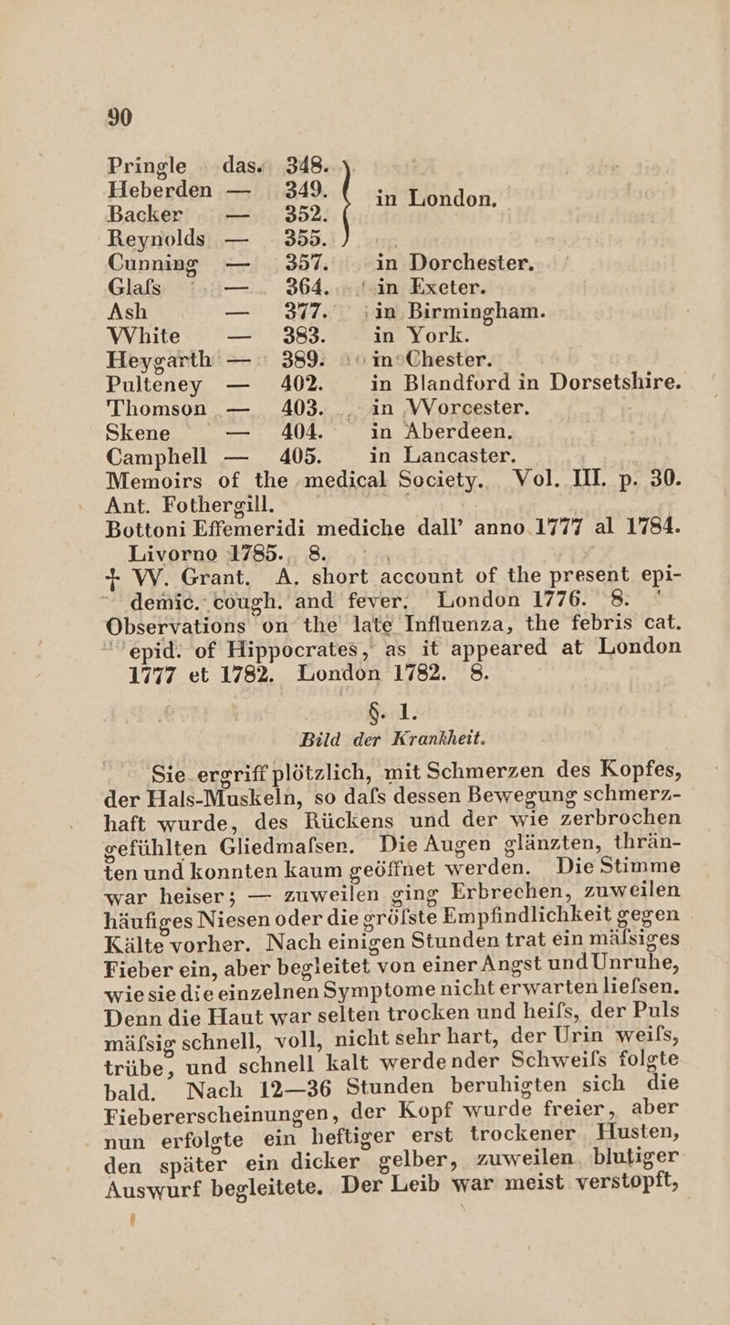 Pringle dass. 348. Heberden — 349. dp Backer — 352. eädR: Reynolds — 355. uB Cunning 357. in Dorchester. Glafs ':—.. 364.» ‘in Exeter. Ash — 377. . in Birmingham. VVYhite — 383. in York. Heygarth — : 389. + inSChester. Pulteney — 402. in Blandfurd in Dorsetshire. Thomson — 403. _ in ‚WVorcester. Ä Skene — 404. in Aberdeen. Camphell — 405. in Lancaster. Memoirs of the ‚medical Society. Vol. III. p. 30. Ant. Fothergill. + | Bottoni Effemeridi mediche dall’ anno.1777 al 1784. Livorno 1785... 8. | + W. Grant. A. short account of the present epi- “ demic.‘cough. and fever. London 1776. Br Observations on the late Influenza, the febris cat. >epid. of Hippocrates, as it appeared at London 1777 et 1782. London 1782. 8. $. 1. Bild der Krankheit. Sie ergriff plötzlich, mit Schmerzen des Kopfes, der Hals-Muskeln, so dafs dessen Bewegung schmerz- haft wurde, des Rückens und der wie zerbrochen gefühlten Gliedmafser. Die Augen glänzten, thrän- ten und konnten kaum geöffnet werden. Die Stimme war heiser; — zuweilen ging Erbrechen, zuweilen häufiges Niesen oder die grölste Empfindlichkeit gegen Kälte vorher. Nach einigen Stunden trat ein mälsiges Fieber ein, aber begleitet von einer Angst und Unruhe, wiesie dieeinzelnen Symptome nicht erwarten liefsen. Denn die Haut war selten trocken und heifs, der Puls mäfsig schnell, voll, nicht sehr hart, der Urin weils, trübe, und schnell kalt werde nder Schweils folgte bald. Nach 12-36 Stunden beruhigten sich die Fiebererscheinungen, der Kopf wurde freier, aber nun erfolgte ein heftiger erst trockener. Husten, den später ein dicker gelber, zuweilen blutiger Auswurf begleitete. Der Leib war meist verstopft, 1