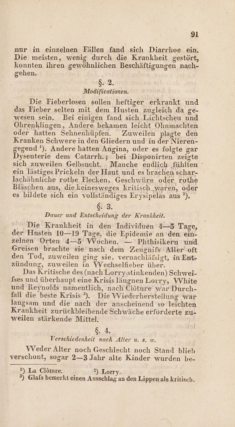 gi nur in einzelnen Fällen fand sich Diarrhoe ein. Die meisten, wenig durch die Krankheit gestört, konnten ihren gewöhnlichen Beschäftigungen nach- gehen. | $. 2. Modificationen. Die Fieberlosen sollen heftiger erkrankt und das Fieber selten mit dem Husten zugleich da ge- wesen sein. Bei einigen fand sich Lichtscheu und Ohrenklingen, Andere bekamen leicht Ohnmachten oder hatten Sehnenhüpfen. Zuweilen plagte den Kranken Schwere in den Gliedern und in der Nieren- gegend‘). Andere hatten Angina, oder es folgte gar Dysenterie dem Catarrh.; bei Disponirten zeigte sich zuweilen Gelbsucht. Manche endlich fühlten ° ‚ein lästiges Prickeln der Haut und es brachen schar- lachähnliche rothe Flecken, Geschwüre oder rothe Bläschen aus, diekeinesweges kritisch waren, oder es bildete sich ein vollständiges Erysipelas aus ?). g. 3. Dauer und Entscheidung der Krankheit. ‚Die Krankheit in den Individuen 4-5 Tage, der Husten 10—19 Tage, die Epidemie an den ein- zelnen Orten 4—5 Wochen. — Phthisikern und Greisen brachte sie nach dem Zeugnifs' Aller oft den Tod, zuweilen ging sie, vernachläfsigt, in Ent- zündung, zuweilen in VYechselfieber über. Das Kritische des (nach Lorry:stinkenden) Schwei- fses und überhaupt eine Krisis läugnen Lorry, WVhite und Reynolds namentlich, nach’ Clöture war Durch- fall die beste Krisis °). Die WViederherstellung war langsam und die nach der anscheinend so leichten Krankheit zurückbleibende Schwäche erforderte zu- weilen stärkende Mittel. | 4. Verschiedenheit nach Alter u. s. w. VVeder Alter noch Geschlecht noch Stand blieb verschont, sogar 2—3 Jahr alte Kinder wurden be- !) La Clöture., 2) Lorry. °) Glafs bemerkt einen Ausschlag an den Lippen als kritisch.