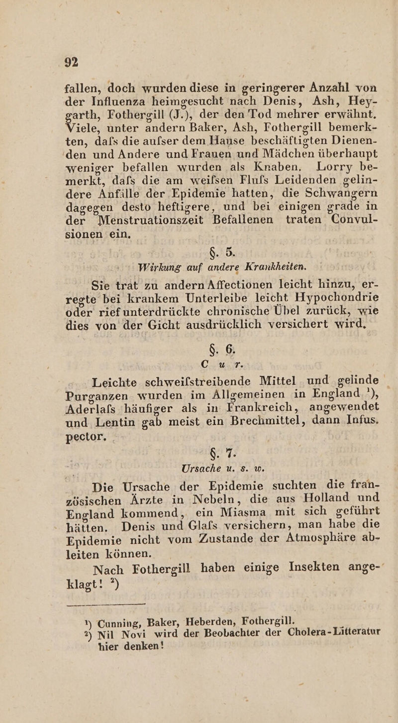 fallen, doch wurden diese in geringerer Anzahl von der Influenza heimgesucht nach Denis, Ash, Hey- EN Fothersill (I. ), der den Tod mehrer erwähnt iele, unter andern Baker, Ash, Fothergill bemerk- ten, dafs die aufser dem Hause beschäftigten Dienen- ‚den und Andere und Frauen und Mädchen überhaupt weniger befallen wurden als Knaben, Lorry be- merkt, dafs die am weifsen Flufs Leidenden gelin- dere Anfille der Epidemie hatten, die Schwangern dagegen desto heftigere, und bei einigen grade in der Menstruationszeit Befallenen traten Convul- sionen ein, $. 5. ' Wirkung auf andere Krankheiten. Sie trat zu andern Affectionen leicht hinzu, er- regte bei krankem Unterleibe leicht Hypochondrie Gfer riefunterdrückte chronische Übel zurück, wie dies von der Gicht ausdrücklich versichert wird, $. 6. OT 2 Leichte schweifstreibende Mittel und gelinde | Pursanzen wurden im Allgemeinen in England. ‘), Aderlafs häufiger als in Frankreich, angewendet und Lentin gab meist ein Braefonittels dann Infus. pector. $. 7. Ursache u. s. u. Die Ursache der Epidemie suchten die fran- zösischen Ärzte in Nebeln, die aus Holland und England kommend, ein Miasma mit sich geführt hätten. Denis und, Glafs versichern, man habe die Epidemie nicht vom Zustande der Atmosphäre ab- leiten können. Nach Fothergill haben einige Insekten ange- klagt! °) — 1) Cunning, Baker, Heberden; Fothersill. 2) Nil Novi wird der Beobachter der Cholera - Litteratur hier denken!