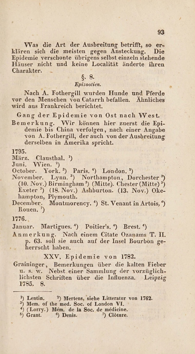 Was die Art der Ausbreitung betrifft, so er- klären sich die meisten gegen Ansteckung. Die Epidemie verschonte übrigens selbst einzeln stehende Häuser nicht und keine Localität änderte ihren Charakter. - $. 8. Epizootien. Nach A. Fothergill wurden Hunde und Pferde vor den Menschen von Catarrh befallen. Ähnliches wird aus Frankreich berichtet. Gang der Epidemie von Ost nach West. Bemerkung. Wir können hier zuerst die Epi- demie bis China verfolgen, nach einer Angabe von A.Fothergill, der auch von der Ausbreitung derselben in Amerika spricht. 1795. März. Clausthal. ') Juni. Wien. ?) October. York. °?) Paris. *) London. °) November. Lynn. ®) Northampton, Dorchester °) (10. Nov.) Birmingham’) (Mitte). Chester (Mitte) ?) Exeter °) (18.Nov.) Ashburton. (13. Nov.) Oke- hampton, Plymouth. December. Montmorency. *) St. Venant in Artois, °) Rouen, ’) | 1776., Januar. Martigues. *) Poitier’s. *) Brest. *) Anmerkung. Nach einem Citate Ozanams T. I. p- 63. soll sie auch auf der Insel Bourbon ge- herrscht haben. XXV, Epidemie von 178. Graininger, Bemerkungen über die kalten Fieber u. Ss. w. Nebst einer Sammlung der vorzüglich- lichsten Schriften über die Influenza. Leipzig 1785. 8. 1) Lentin. 2) Mertens, siehe Litteratur von 1762. 3) Mem. of the med. Soc. of London VI. *) (Lorry.) Mem. de la Soc. de medicine. 5) Grant. 6) Denis. ?) Clöture.