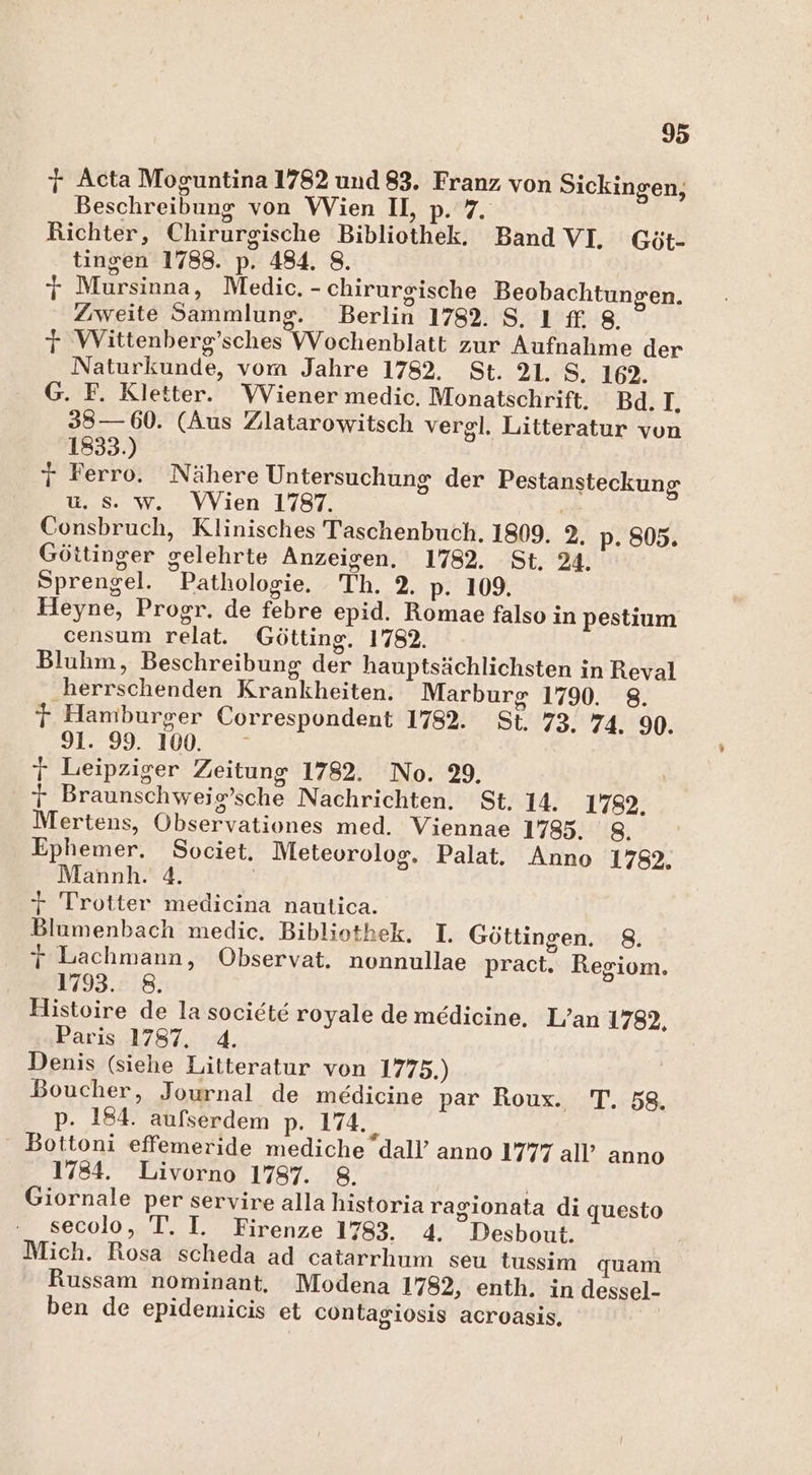 7 Acta Moguntina 1782 und 83. Franz von Sickingen, Beschreibung von Wien II, p. 7 Richter, Chirurgische Bibliothek. Band VI, Göt- tingen 1788. p. 484. 8. jy Mursinna, Medic. - chirurgische Beobachtungen. Zweite Sammlung. Berlin 1782. S.ı {£ 8. 7 Wittenberg’sches VVochenblatt zur Aufnahme der Naturkunde, vom Jahre 1782. St. 21. S. 192. G. F. Kletter. Wiener medic. Monatschrift. Bd. I, 38— 60. (Aus Zlatarowitsch vergl. Litteratur von 1833.) 7 Ferro. Nähere Untersuchung der Pestansteckung u. s. w. Wien 1787. | Consbruch, Klinisches Taschenbuch. 1809. 2. p. 805. Göttinger gelehrte Anzeigen. 1782. St. 24. Sprengel. Pathologie. Th. 2. p. 109. Heyne, Progr. de febre epid. Romae falso in pestium censum relat. Götting. 1782. Bluhm, Beschreibung der hauptsächlichsten in Reval ‚herrschenden Krankheiten. Marburg 1790. 8. r Hamburger Correspondent 1782. St. 73. 74. 9. 91. 99. 100. j Leipziger Zeitung 1782. No. 29, r Braunschweig’sche Nachrichten. St. 14. 1782. Mertens, Observationes med. Viennae 1785. 8. Ephemer. Societ. Meteorolog. Palat. Anno 1782. Mannh. 4. | + Trotter medicina nautica. Blamenbach medic. Bibliothek. I. Göttingen. 8. j Lachmann, Observat. nonnullae pract. Regiom. 1793. 8. Histoire de la societe royale de medicine, L’an 1782, Paris 1787. 4. Denis (siehe Litteratur von 1775.) Boucher, Journal de medicine par Roux. T. 58. p. 184. aufserdem p. 174. , Bottoni effemeride mediche dall’ anno 1777 all’ anno 1784. Livorno 1787. 8. | Giornale per servire alla historia ragionata di questo secolo, T. I. Firenze 1783. 4. Desbout. Mich. Rosa scheda ad catarrhum seu tussim quam Russam nominant, Modena 1782, enth. in dessel- ben de epidemicis et contagiosis acroasis,