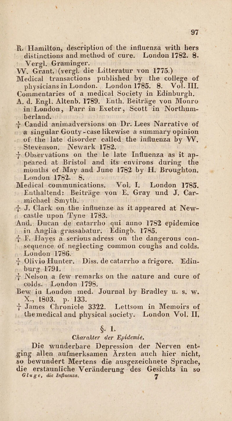 R.' Hamilton, description of the influenza with hers distinetions and method of cure. London 1782. 8. Vergl.. Graminger. W. Gaah (vergl. die Litteratur von 1775.) Medical transactions published by the college of physicians in London. . London 1785. 8. Vol. IM. Commentaries of a medical Society in Edinburgh. A.d. Engl. Altenb. 1789. Enth. Beiträge von Monro berland. +.Candid animadversions on Dr. Lees Narrative of sa singular Gouty -case likewise a summary opinion of: the:late disorder called:the influenza by W, Stevenson. Newark 1782. +.Observations on the le late Influenza as it ap- peared at Bristol and its’ 'environs during the montlis of.May and June 1782 by H. Broughton. London 1782. 8. Medical communications. Vol. IL. London 1785. Enthaältend: Beiträge von E. Gray und J. Car- michael Smyth. ; > J. Clark on; the influenze as it appeared at New- paßtle upon 'T'yne 1783. And.: Ducan de catarrho .qui anno 178% epidemice in Angliaı grassabatur. Edingb. 1785. h:E. Hayes a serivus adress on the dangerous con- sequence of neglecting common coushs and colds. London 1786. + .Olivio Hunter. Diss. de catarrho afrigore. Edin- burg.1791. + Nelson a few remarks on the nature and cure of colds. : London 1798. Bew; in London med. Journal by Bradley u. s. w. X., 1803. p.'133. + James Chronicle 3322. Lettsom in Memoirs of themedical and physical society. Liondon Vol. Il $. 1. Charakter der Epidemie, Die wunderbare Depression der Nerven ent- ging allen aufmerksamen Ärzten auch hier nicht, so bewundert Mertens die ausgezeichnete Sprache, die erstaunliche Veränderung - des Gesichts in so Gluge, die Influenza; 7