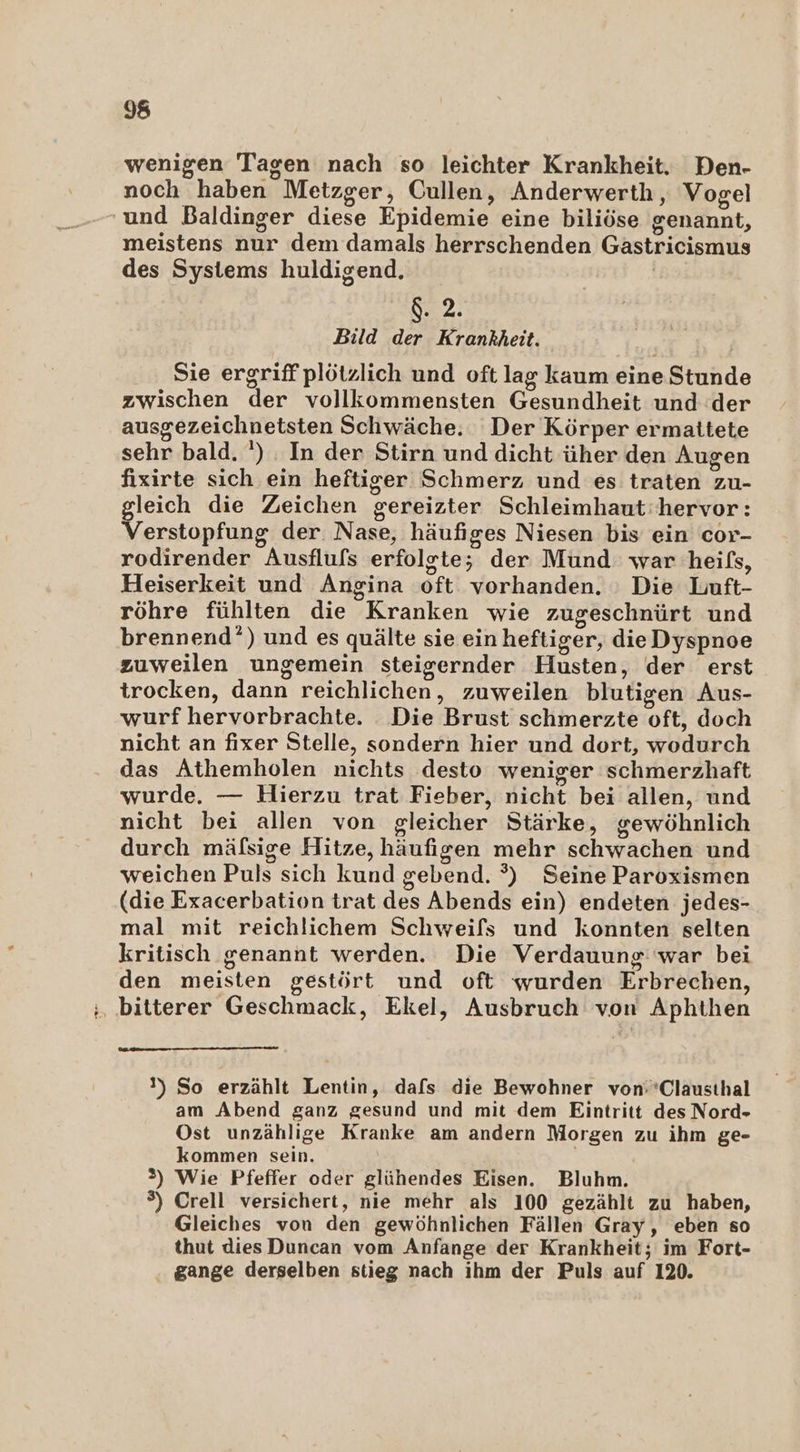 N f 98 wenigen Tagen nach so leichter Krankheit. Den- noch haben Metzger, Cullen, Anderwerth, Vogel meistens nur dem damals herrschenden Gästricismus des Systems huldigend. | 8.2. Bild der Krankheit. Sie ergriff plötzlich und oft lag kaum eine Stunde zwischen der vollkommensten Gesundheit und der ausgezeichnetsten Schwäche. Der Körper ermattete sehr bald. ') In der Stirn und dicht üher den Augen fixirte sich ein heftiger Schmerz und es traten zu- gleich die Zeichen gereizter Schleimhaut: hervor: Verstopfung der. Nase, häufiges Niesen bis ein cor- rodirender Ausflufs erfolgte; der Mund: war heifs, Heiserkeit und Angina oft vorhanden. : Die Luft- röhre fühlten die Kranken wie zugeschnürt und brennend’) und es quälte sie ein heftiger, dieDyspnoe zuweilen ungemein steigernder Husten, der erst trocken, dann reichlichen, zuweilen blutigen Aus- wurf hervorbrachte. Die Brust schmerzte oft, doch nicht an fixer Stelle, sondern hier und dort, wodurch das Athemholen nichts desto weniger schmerzhaft wurde. — Hierzu trat Fieber, nicht bei allen, und nicht bei allen von gleicher Stärke, gewöhnlich durch mäfsige Hitze, häufigen mehr schwachen und weichen Puls sich kund gebend. °) Seine Paroxismen (die Exacerbation trat des Abends ein) endeten jedes- mal mit reichlichem Schweifs und konnten selten kritisch genannt werden. Die Verdauung: war bei den meisten gestört und oft wurden Erbrechen, bitterer Geschmack, Ekel, Ausbruch von Aphthen 1) So erzählt Lentin, dafs die Bewohner von:*Clausthal am Abend ganz gesund und mit dem Eintritt des Nord- Ost unzählige Kranke am andern Morgen zu ihm ge- kommen sein. | 2) Wie Pfeffer oder glühendes Eisen. Bluhm. ®) Crell versichert, nie mehr als 100 gezählt zu haben, Gleiches von den gewöhnlichen Fällen Gray, eben so thut dies Duncan vom Anfange der Krankheit; im Fort- gange derselben stieg nach ihm der Puls auf 120.
