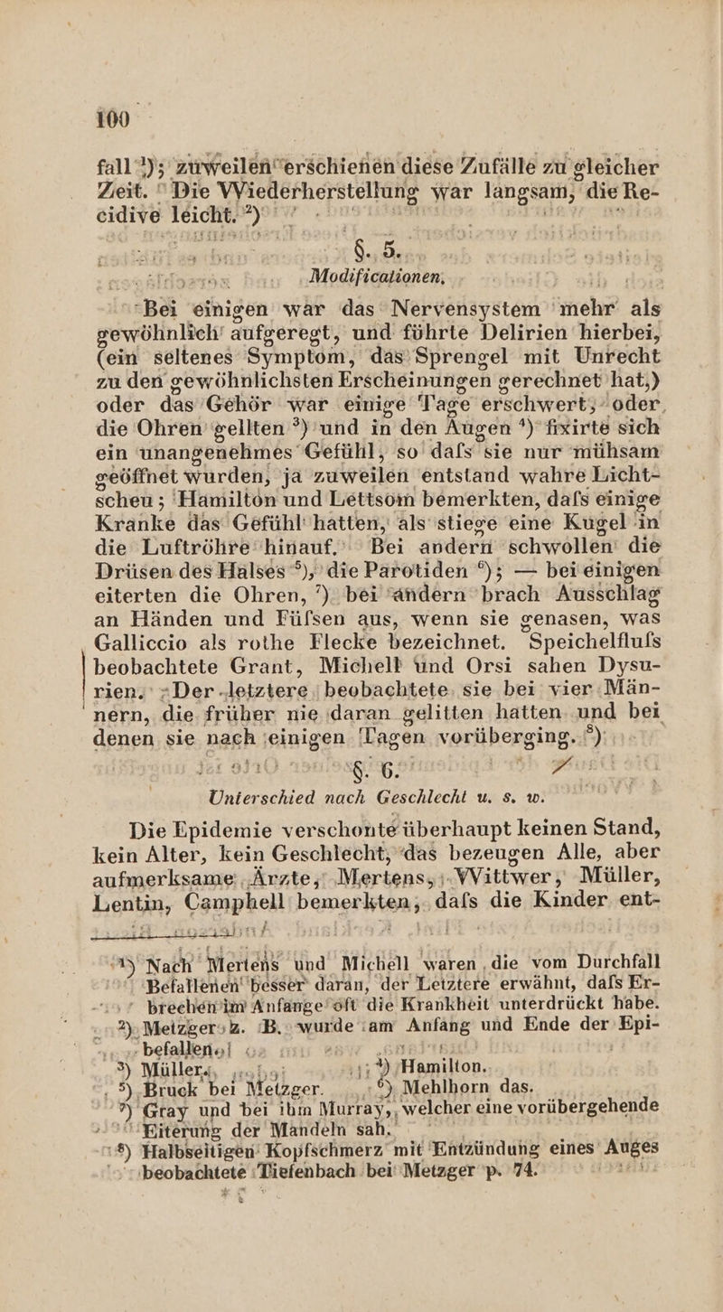 100° fall); 5 zurweilen”erschienen diese Zufälle zu gleicher Zieit.  Die Wiederherstellung war langsam, die Re- eidive reichte =) iX jan Bi N Modificationen. Bei einigen war das Nervensystem ehr als gewöhnlich’ aufgeregt t, und führte Delirien hierbei, (ein seltenes Symptom, das’ Sprengel mit Unrecht zu den gewöhnlichsten Erscheinungen gerechnet hat,) oder das’ Gehör war einige Tage erschwertg: joder. die Ohren’ gellten ®) und ıh den Augen +) fixirte sich ein unangenehmes Gefühl, so dafs sie nur mühsam geöffnet würden, ja zuweilen entstand wahre Licht- scheu; ; Hamilton und Lettsom bemerkten, dafs einige Kranke das Gefühl’ hatten, als''stiege eine Kugel in die Luftröhre©hinauf.' ' Bei andern schwollen die Drisen des Halses ®), die Parotiden °%); — beieinigen eiterten die Ohren, ?). bei “andern brach Ausschlag an Händen und Fülsen aus, wenn sie cenasen, was Galliccio als rothe Flecke bezeichnet. “Speichelflufs beobachtete Grant, Michell und Orsı sahen Dysu- rien.’ Der: lejztere beobachtete; sie bei vier :Män- nern, die früher nie daran gelitten hatten und bei denen sie nach ‚einigen Tagen varüberging,i 27 ner schied Ben. Geschlecht u N Die Epidemie ver schonte überhaupt keinen Stand, kein Alter, kein Geschlecht; “das bezeugen Alle, Ber aufmerksame: Ärzte,’ Mertens; ‚Wittwer, Müller, Hanbinr Camphell bemerkt ;.dafs die Kinder ent- Er waljtıf AS Nach Wertens und Michell waren ‚die vom Durchfall Befallenen' besser’ daran, der Letztere erwähnt, dafs Er- * breehen‘ im Anfange'öft die Krankheit unterdrückt habe. 2), MeizgersZ. ‘B.: wurde :am we und Ende der a “; . befallen | 02 nis '® 3) Müllers, 15; 9), Hlamilton., 1 >)a Bruck bei Metzger. BR Mehlhorn das. ir Gray und bei ibm Murray, , welcher eine vorübergehende -' Biterung der Mandeln sah. 1) Halbseitigen' Kopfschmerz mit Entzündung eines’ Auges WOCAERENE Tiefenbach 'bei''Metzger 'p. 74. al: