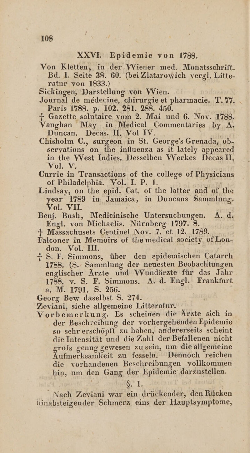 XXVI Epidemie von 1788. Von Kletten, in der Wiener med. Monatsschrift. Bd. I. Seite 38. 60. (beiZlatarowich vergl. Litte- ratur von 1833.) Sickingen, Darstellung von Wien. Journal de medecine, chirurgie et erh Lu. Paris 1788. p. 102. 281. 288. 450. + Gazette salutaire vom 2. Mai und 6. Nov. 1788. Vaughan May in Medical Commentaries by A. Duncan. Decas. II. Vol IV. Chisholm C., surgeon in St. George’s Grenada, ob- servations on the influenza as it lately appeared in the West Indies. Desselben Werkes DecasH. Vol. V, Currie in Transactions of the college of Fayaisgans of Philadelphia. Vol. I. P. 1. Lindsay, on the epid. Cat. of the latter and of the year 1789 in Jamaica, in Duncans Sammlung. Vol. VI. Benj. Bush, Medicinische Drtersuchunsen A..d. Engl. von Michaelis. Nürnberg 1797. 8. | + Massachusets Centinel Nov. 7. et 12. 1789. Falconer in Memoirs of the medical society of Lon- don. N II. S. F. Simmons, über den epidemischen Catarrh 1788. (S.- Sammlung der neuesten Beobachtungen englischer Ärzte und Wundärzte für das Jahr 1788, v. 8. F. Simmons. A. d. Engl. Frankfurt a. M. 1791. S. 256. Georg Bew daselbst S. 274. Zeviani, siehe allgemeine Litteratur. Vorbemerkung. Es scheinen die Ärzte sich in der Beschreibung der vorhergehenden Epidemie so sehr erschöpft, zu haben, andererseits scheint die Intensität und die Zahl der Befallenen nicht grofs genug gewesen zu sein, um die allremeine Aufmerksamkeit zu fesseln. Dennoch “reichen die vorhandenen Beschreibungen vollkommen hin, um den Gang der Epidemie ‚darzustellen. 1. “Nach Zeviani war ein drückender, den Rücken hinabsteigender Schmerz eins der Hauptsymptome,
