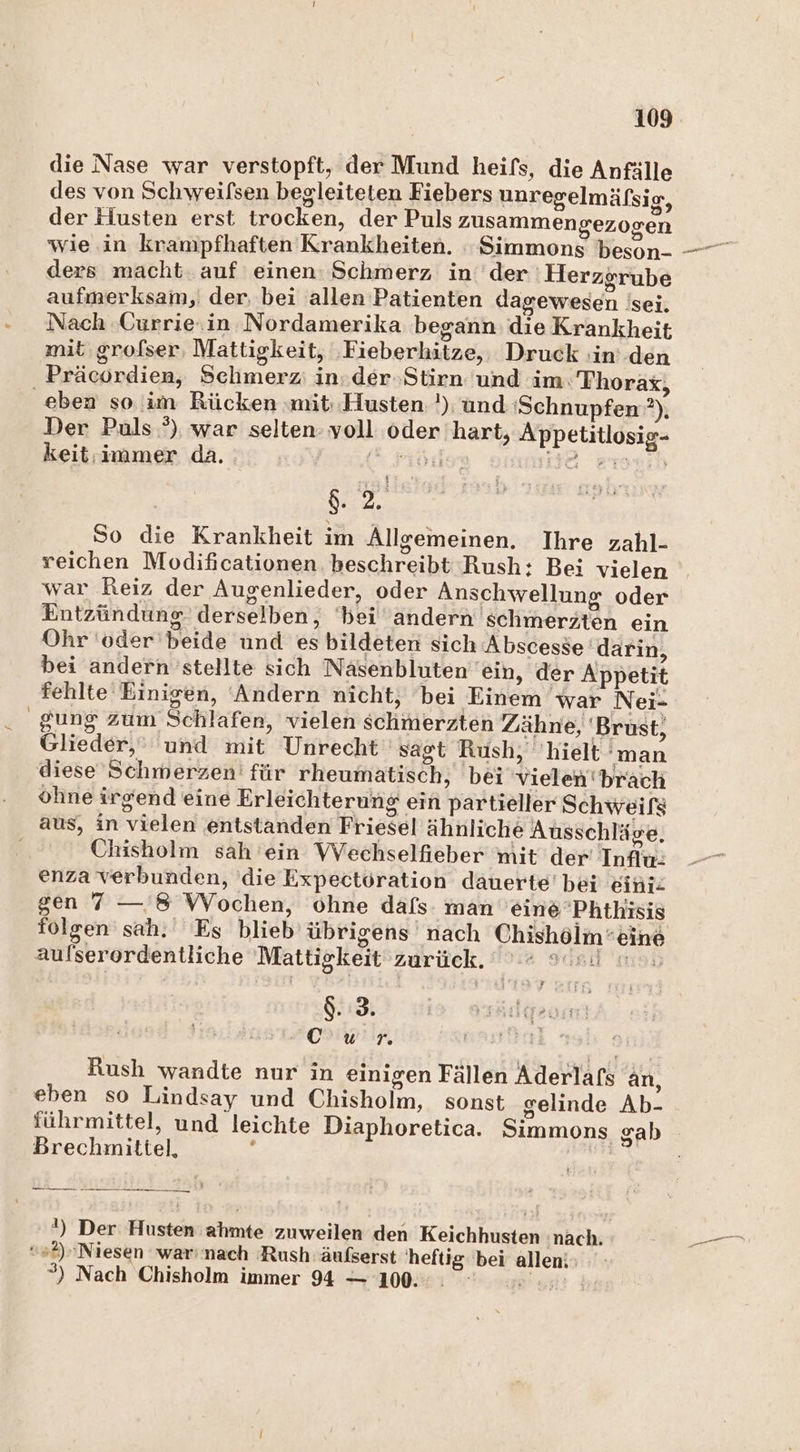 die Nase war verstopft, der Mund heifs, die Anfälle des von Schweifsen begleiteten Fiebers unregelmäfsig, der Husten erst trocken, der Puls zusammengezogen ders macht. auf einen: Schmerz in der 'Herzgrube aufmerksam, der, bei allen Patienten dagewesen isei. Nach Ourrie.in Nordamerika begann die Krankheit mit grofser, Mattigkeit, ‚Fieberhitze,. Druck in den Präcordien, Schmerz: in.der-Stirn und im. Thorax, eben so'im Rücken mit; Husten !) und ‘Schnupfen ?), Der Puls °), war selten voll oder hart, Appetitlosig- keit.immer da. ke He zmmih ges So die Krankheit im Allgemeinen. Ihre zahl- reichen Modificationen beschreibt Rush: Bei vielen war Reiz der Augenlieder, oder Anschwellung oder Entzündung derselben, ‘bei andern schmerzten ein Ohr 'oder'beide und es bildeten sich Abscesse darin, bei andern 'stellte sich Nasenbluten ‘ein, der Appetit fehlte Einigen, Andern nicht, bei Einem war Nei- gung zum Schlafen, vielen schmerzten Zähne, Brust, Glieder,’ und mit Unrecht ‚sagt Rush, hielt man diese Schmerzen für rheumatisch, bei vielen'brach ohne irgend eine Erleichterung ein partieller Schweifs aus, in vielen entstanden Friesel ähnliche Ausschläge. f Chisholm sah 'ein Wechselfieber mit der Influ: enza verbunden, die Expectoration dauerte’ bei eini- gen 7 — 8 WVochen, ohne dafs: man 'eine 'Phthisis folgen sah. Es blieb übrigens nach Chishölm eine aulserordentliche Mattigkeit zurück. Fasil edR $. 3. crHiwir, Rush wandte nur in einigen Fällen Aderlafs an, eben so Lindsay und Chisholm, sonst gelinde Ab- führmittel, und leichte Diaphoretica. Simmons gab Brechmitiel, 5 1) Der Husten ahmte zuweilen den Keichhusten nach. »+2)'Niesen warınach Rush äufserst heftig bei allen: ; ”) Nach Chisholm immer 94 — 100. u...