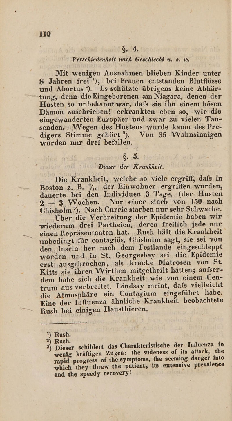 $. 4. Verschiedenheit nach Geschlecht u. s. w. Mit wenigen Ausnahmen blieben Kinder unter 8 Jahren frei '), bei’Frauen entstanden Blutflüsse und Abortus‘*). Es schützte übrigens keine Abhär- tung, denn die Eingeborenen am Niagara, denen der Husten so unbekannt war, dafs sie ilın einem bösen Dämon zuschrieben! erkrankten eben so, wie die eingewanderten Europäer und zwar zu vielen Tau- senden. ::VVegen des Hustens wurde kaum des Pre- digers Stimme gehört’). Von 35 WVahnsinnigen wurden nur drei befallen. &amp;. 5. Dauer der Krankheit: Die Krankheit, welche so viele ergriff, dafs in Boston z. B. %. der Einwohner ergriffen wurden, dauerte bei den Individuen 3 Tage, (der. Husten 2 — 3 Wochen. Nur einer starb von 150 nach Chisholm ?). Nach Currie starben nur sehr Schwache. Über die Verbreitung der Epidemie haben wir wiederum drei Partheien, deren freilich jede nur einen Repräsentanten hat.. ‚Rush hält die Krankheit unbedingt für contagiös, Chisholm sagt, sie sei von den Inseln: her nach dem Festlande eingeschleppt worden und in St. Georgesbay sei die Epidemie erst;ausgebrochen, als krarke Matrosen von St. Kiits sie ihren Wirthen mitgetheilt hätten; aufser- dem habe sich die Krankheit wie von einem Cen- trum aus verbreitet. Lindsay meint, dafs vielleicht die Atmosphäre ein Contagium eingeführt habe. Eine der Influenza ähnliche Krankheit beobachtete Rush bei einigen Hausthieren. N) Rush. 2) Rush. Me 2 e 3) Dieser schildert das Charakteristische der Influenza ın wenig kräftigen Zügen: the sudeness of its attack, the rapid progress of the symptoms, the seeming danger Into which they threw the patient, its extensive prevalence and the speedy recovery!