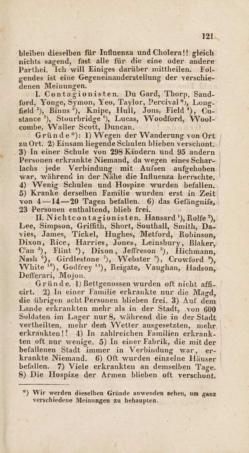 bleiben dieselben für Influenza und Cholera!!' gleich nichts sagend, fast alle für die eine oder andere Parthei. Ich will Einiges darüber mittheilen. Fol- gendes ist eine Gegeneinanderstellung der verschie- denen Meinungen. 3 I. Contagionisten. Du Gard, Thorp, Sand- ford, Yonge, Symon, Yeo, Taylor, Percival*), Long- field ?), Binns *), Knipe, Hull, Jons, Field *), Cu- stance °), Stourbridge °), Lucas, WVoodford, VVool- combe, Waller Scott, Duncan. | lachs jede Verbindung mit Aufsen aufgehoben war, während in der Nähe die Influenza herrschte. 23 Personen enthaltend, blieb frei. II. Nichtcontagionisten. Hansard''), Rolfe ?), Lee, Simpson, Griffith, Short, Southall, Smith, Da- vies, James, Tickel, Hughes, Metford, Robinson, Dixon, Rice, Harries, Jones, Leinsbury, Blaker, Can °), Flint *), Dixon, Jeffreson °), Hichmann, Nash °), Girdlestone ’), Webster °), Crowford °), White '’), Godfrey ''), Reigate, Vaughan, Hadson, Defferari, Mojon. Gründe. 1) Bettgenossen wurden oft nicht affı- eirt. 2) In einer Familie erkrankte nur die Magd, die übrigen acht Personen blieben frei. 3) Auf dem Lande erkrankten mehr als in der Stadt, ‘von 600 Soldaten im Lager nur 8, während die in der Stadt erkrankten!! 4) In zahlreichen Familien erkrank- ten oft nur wenige. 5) In einer Fabrik, die mit der befallenen Stadt immer in Verbiudung war, er- krankte Niemand. 6) Oft wurden einzelne Häuser befallen. 7) Viele erkrankten an demselben Tage. 8) Die Hospize der Armen blieben oft verschont. *) Wir werden dieselben Gründe anwenden sehen, um ganz verschiedene Meinungen zu behaupten.