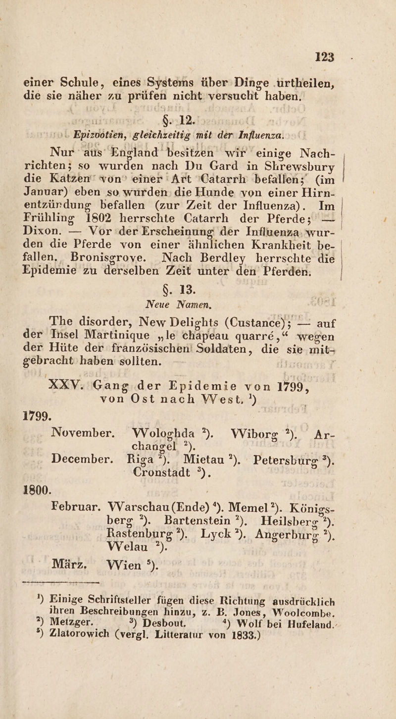 einer Schule, eines Systems über Dinge .urtheilen, die sie näher zu prüfen nicht versucht haben. og 8:12.15 \\. Epizootien, gleichzeitig mit der Influenza. Nur aus England besitzen wir einige Nach- richten; so wurden nach Du Gard in Shrewsbury die Katzen‘ von’ einer Art 'Catarrh befallen;' (im Januar) eben so wurden die Hunde von einer Hirn- entzürdung befallen (zur Zeit der Influenza). Im fallen. Bronisgrove. Nach Berdley herrschte die Epidemie zu derselben Zeit unter den Pferden: $. 13. Neue Namen, The disorder, New Delights (Custance); — auf der Insel Martinique „le chapeau quarre,“ wegen der Hüte der französischen! Soldaten, die sie mit- gebracht haben soliten. ir | .XXV. Gang der Epidemie von 1799, von Ost nach West.) 1799. November. WVologhda ?). Wiborg ?). Ar- changel °). December. Riga‘). Mietau?’). Petersburg °). Cronstadt °). 1800. | Februar. VVarschau (Ende) ‘). Memel’?). Königs- berg °). Bartenstein ’). Heilsberg ?). Rastenburg’),. Lyck°). Angerburg ?), Welau ?). März. Wien °). ') Einige Schriftsteller fügen diese Richtung ausdrücklich ihren Beschreibungen hinzu, z. B. Jones, Woolcombe. 2?) Metzger. 3) Desbout. *) Wolf bei Hufeland.- 8) Zlatorowich (vergl. Litteratur von 1833.)