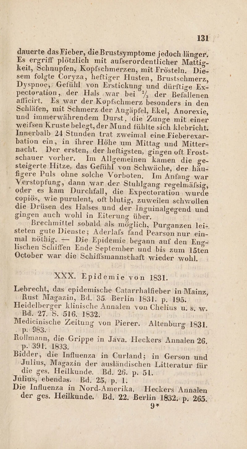 131° dauerte dasFieber, dieBrustsymptome jedoch länger; Es ergriff plötzlich mit aufserordentlicher Mattio- keit, Schnupfen, Kopfschmerzen, mit Frösteln. Die- : sem folgte Coryza, heftiger Husten, Brustschmerz, Dyspnoe;: Gefühl von Erstickung und dürftige Ex- peetoration, der Hals war bei ”/, der Befallenen afficirt. Es war der Kopfschmerz besonders in den Schläfen, mit Schmerz der Augäpfel, Ekel, Anorexie, und immerwährendem Durst, ‘die Zunge mit einer weilsen Kruste belegt, der Mund fühlte sich klebricht. Innerbalb 24 Stunden trat zweimal eine Fieberexar- bation ein, in ihrer Höhe um Mittag und Mitter- nacht. Der ersten, . der heftigsten, gingen vft Frost- schauer vorher. Im Allgemeinen kamen die ge- steigerte Hitze, das Gefühl von Schwäche, der häu- fisere Puls ohne solche Vorboten. Im Anfang war Verstopfung, dann war der Stuhlgang regelmäfsig, oder es kam Durchfall, die Expectoration . wurde copiös,. wie purulent, oft blutig, zuweilen schwollen die Drüsen des Halses und der Inguinalgegend und gingen auch wohl in Eiterung über. Brechmittel sobald: als möglich, Purganzen lei- steten gute Dienste; Aderlafs fand Pearson nur ein- mal röthig. — Die Epidemie begann auf den Eng- lischen Schiffen Ende September und bis zum I15ten October war die Schiffsmannsthaft wieder wohl. XXX. Epidemie von 1831. Lebrecht, das epidemische Catarrhalfieber in Mainz, Rust Magazin, Bd. 35. Berlin 1831. p. 195. Heidelberger klinische Annalen von Chelius u. Ss. w. Bd. 27. S. 516. 1832. | Medicinische Zeitung von Pierer. Altenburg 1831. p: 983. | Rollmann, die.Grippe in Java. Heckers Annalen 26. p- 391. 1833, Bidder, die Influenza in Curland; in Gerson und Julius, Magazin der ausländischen Litteratur für die ges. Heilkunde. _Bd. 26. p- 51. Julius, ebendas. Bd. 25, p. 1. Die Influenza in Nord-Amerika, Heckers Annalen der ges. Heilkunde. Bd. 22. Berlin 1832, p- 265. g*