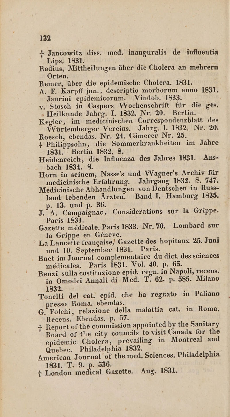 + Jancowitz diss. med. inauguralis de influentia Lips. 1831. Radius, Mittheilungen über die Cholera an mehrern Orten. Ä Remer, über die epidemische Cholera. 1831. A. F. Karpff jun., descriptio morborum anno 1831. Jaurini epidemicorum. Vindob. 1833. v. Stosch in Caspers Wochenschrift für die ges. ‚ Heilkunde Jahrg. I. 1832. Nr. 20. Berlin. Kegler, im medicinischen Correspondenzblatt des Würtemberger Vereins. Jahrg. I. 1832. Nr. 20. Roesch, ebendas. Nr. 24. Cämerer Nr. 25. + Philippsohn, die Sommerkrankheiten im Jahre 1831. Berlin 1832, 8, Heidenreich, die Influenza des Jahres 1831. Ans- bach 1834. 8. Horn in seinem, Nasse’s und Wagner's Archiv für medicinische Erfahrung. Jahrgang 1832. S. 747. Medicinische Abhandlungen von Deutschen in Russ- land lebenden Ärzten. Band I. Hamburg 1835. p. 13. und p. 36. J. A. Campaignac, Considerations sur la Grippe. Paris 1831. Gazette medicale. Paris 1833. Nr. 70. Lombard sur la Grippe en Geneve.  La Lancette frangaise,' Gazette des hopitaux 25. Juni und 10. September 1831. Paris. . Buet im Journal complementaire du dict. des sciences medicales, Paris 1831. Vol. 40. p. 65. Renzi sulla costituzione epid. regn. in Napoli, recens. in Omodei Annali di Med. T. 62. p. 585. Milano 1832. | Tonelli del cat. epid. che ha regnato in Paliano resso Roma. ebendas. G. Folchi, relazione della malattia cat. in Roma. Recens. Ebendas. p. 97. + Report ofthe commission appointed by the Sanitary Board of the city councils to visit Canada for the epidemic Cholera, prevailing in Montreal and Quebec. Philadelphia 1832. | American Journal of the med. Sciences. Philadelphia 1831. T. 9. p. 536. + London medical Gazette. Aug. 1831.