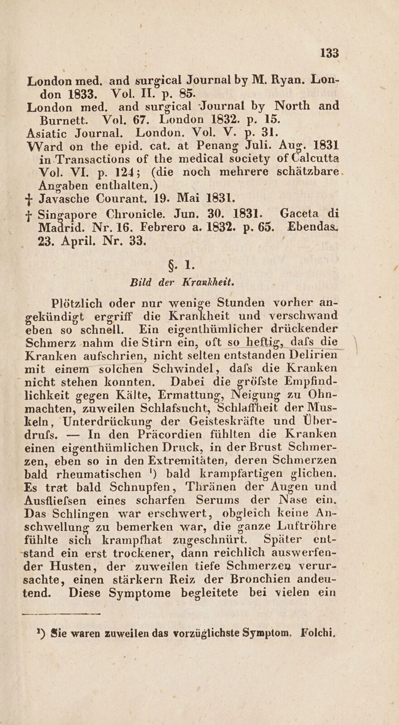 London med. and sich! Journal by M. Ryan. Lon- don 1833. Vol. I. p. 85. London med. and surgical Journal by North and Burnett. Vol. 67. London 1832. p- 15. Asiatic Journal. London. Vol. V. p. 31. Ward on the epid. cat. at Penang Juli. Aug. 1831 in. Transactions of the medical society of Calcutta Vol. VI. p. 124; (die noch mehrere schätzbare. Angaben enthalten.) % Javasche Courant. 19. Mai 1831. + Singapore Chronicle. Jun. 30. 1831. Gaceta di Madrid. Nr. 16. Febrero a. 1832. p. 62. Ebendas, 23. April. Nr. 33. &amp;. 1. Bild der Krankheit. Plötzlich oder nur wenige Stunden vorher an- gekündigt ergriff die Krankheit und verschwand eben so schnell. Ein eigenthümlicher drückender Schmerz nahm die Stirn ein, 0 oft so_heftig, dafs die Kranken aufschrien, nicht selten entstanden Delirien mit einem solchen Schwindel, dafs die Kranken nicht stehen konnten. Dabei die gröfste Empfind- lichkeit gegen Kälte, Ermattung, Neigung zu Ohn- machten, zuweilen Schlafsucht, Schlaffheit der Mus- keln, Unterdrückung der Geisteskräfte und Über- drufs. — In den Präcordien fühlten die Kranken einen eigenthümlichen Druck, in der Brust Schmer- zen, eben so in den Extremitäten, deren Schmerzen bald rheumatischen ') bald krampfartigen glichen. Es trat bald Schnupfen, 'T'hränen der” Augen und Ausfliefsen eines scharfen Serums der Nase ein. Das Schlingen war erschwert, obgleich keine An- schwellung” zu bemerken war, die Sanze Luftröhre fühlte sich krampfhat zugeschnürt. Später ent- ‘stand ein erst trockener, dann reichlich auswerfen- der Husten, der zuweilen tiefe Schmerzey verur- sachte, einen stärkern Reiz der Bronchien andeu- tend. Diese Symptome begleitete bei vielen ein — !) Sie waren zuweilen das vorzüglichste Symptom, Folchi.