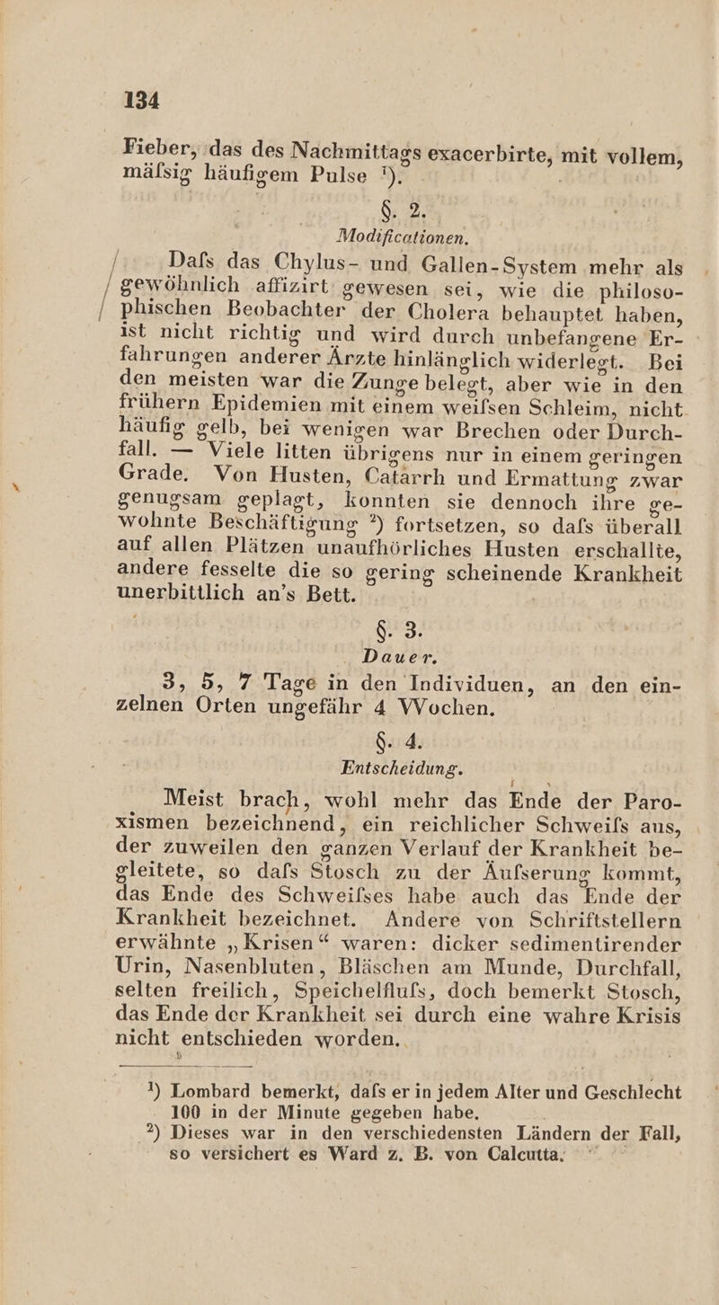 Be Fieber, das des Nachmittags exacerbirte, mit vollem, mälsig häufigem Pulse ') | $. 2. Modificationen. Dafs das Chylus- und Gallen-System ‚mehr als phischen Beobachter der Cholera behauptet haben, ist nicht richtig und wird durch unbefangene Er- fahrungen anderer Ärzte hinlänglich widerlegt. Bei den meisten war die Zunge belegt, aber wie in den frühern Epidemien mit einem weilsen Schleim, nicht häufig gelb, bei wenigen war Brechen oder Durch- fall. — Viele litten übrigens nur in einem geringen Grade. Von Husten, Catärrh und Ermattung zwar genugsam geplagt, konnten sie dennoch ihre ge- j .. ZN 2 .. wohnte Beschäftigung ?) fortsetzen, so dafs überall auf allen Plätzen unaufhörliches Husten erschallte, andere fesselte die so gering scheinende Krankheit unerbittlich an’s Bett. est . Dauer. 3, 5, 7 Tage in den Individuen, an den ein- zelnen Orten ungefähr 4 Wochen. 4. Entscheidung. Er Meist brach, wohl mehr das Ende der Paro- xismen bezeichnend, ein reichlicher Schweifs aus, der zuweilen den ganzen Verlauf der Krankheit be- gleitete, so dafs Stosch zu der Äufserung kommt, das Ende des Schweilses habe auch das Ende der Krankheit bezeichnet. Andere von Schriftstellern erwähnte „Krisen“ waren: dicker sedimentirender Urin, Nasenbluten, Bläschen am Munde, Durchfall, selten freilich, Speichelflufs, doch bemerkt Stosch, das Ende der Krankheit sei durch eine wahre Krisis nicht entschieden worden. 1 \) Lombard bemerkt, dafs er in jedem Alter und Geschlecht 100 in der Minute gegeben habe, 2) Dieses war in den verschiedensten Ländern der Fall, 80 versichert es Ward z. B. von Calcutta.