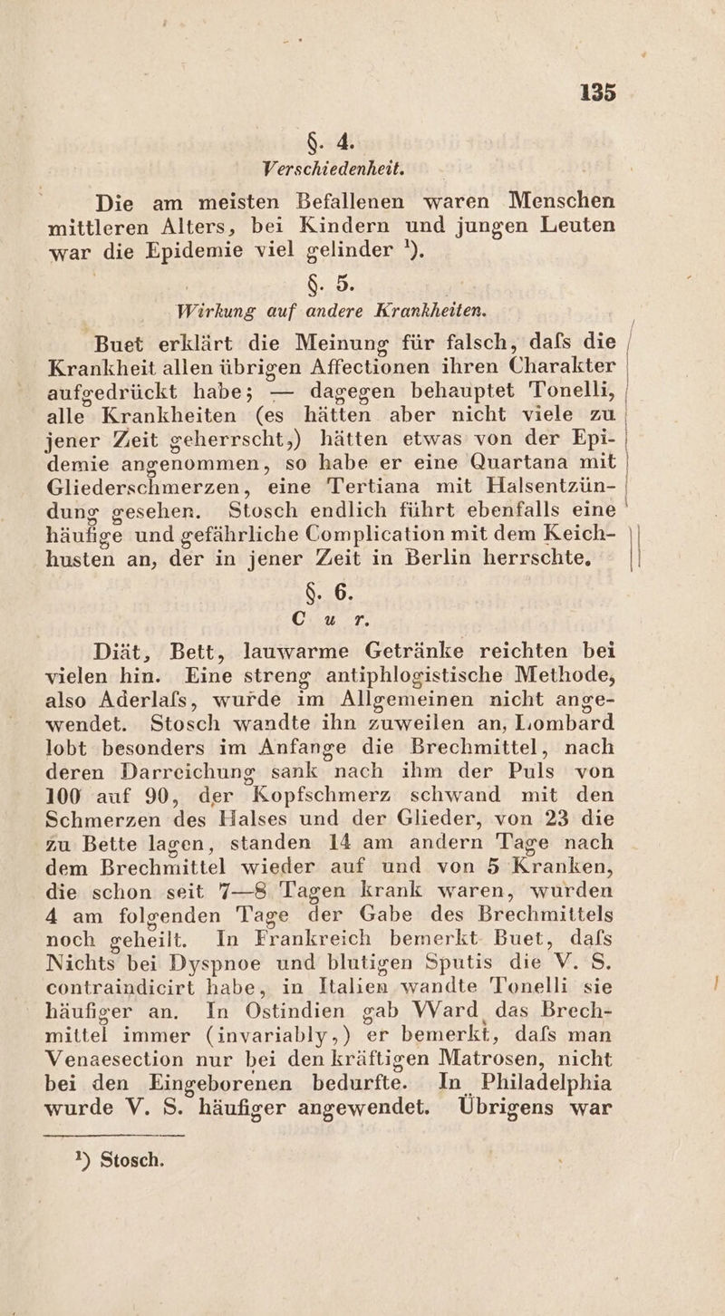 $. 4. Verschiedenheit. Die am meisten Befallenen waren Menschen mittleren Alters, bei Kindern und jungen Leuten war die Epidemie viel gelinder '). $. 5. Wirkung auf andere Krankheiten. Buet erklärt die Meinung für falsch, dafs die Krankheit allen übrigen Atrec onen ihren Chnraliker aufgedrückt habe; — dagegen behauptet Tonelli, Bingen demie angenommen, so habe er eine Quartana mit Gliederschmerzen, eine Tertiana mit Haälsentzün- dung gesehen. Stosch endlich führt ebenfalls eine husten an, der in jener Zeit in Berlin herrschte, $. 6. Cıur. Diät, Bett, lauwarme Getränke reichten bei vielen hin. Eine streng antiphlogistische Methode, also Aderlals, wurde im Allgemeinen nicht ange- wendet. Stosch wandte ihn ed an, Lombard lobt besonders im Anfange die Brechmittel, nach deren Darreichung sank nachsihm«der Puls von 100 auf 90, der Kopfschmerz schwand mit den Schmerzen des Halses und der Glieder, von 23 die zu Bette lagen, standen 14 am andern Tage nach dem Brechmittel wieder auf und von 5 Kranken, die schon seit 7—8 Tagen krank waren, wurden 4 am folgenden Tage der Gabe des Brechmittels noch geheilt. In Frankreich bemerkt. Buet, dafs Nichts bei Dyspnoe und blutigen Sputis die vs. contraindicirt habe, in Italien wandte Tonelli sie häufiger an. In Ostindien gab VVard das Brech- mittel immer (invariably,) er bemerkt, dafs man Venaesection nur bei den kräftigen Matrosen, nıcht bei den Eingeborenen bedurfte. In Philadelphia wurde V. S. häufiger angewendet. Übrigens war 2) Stosch.