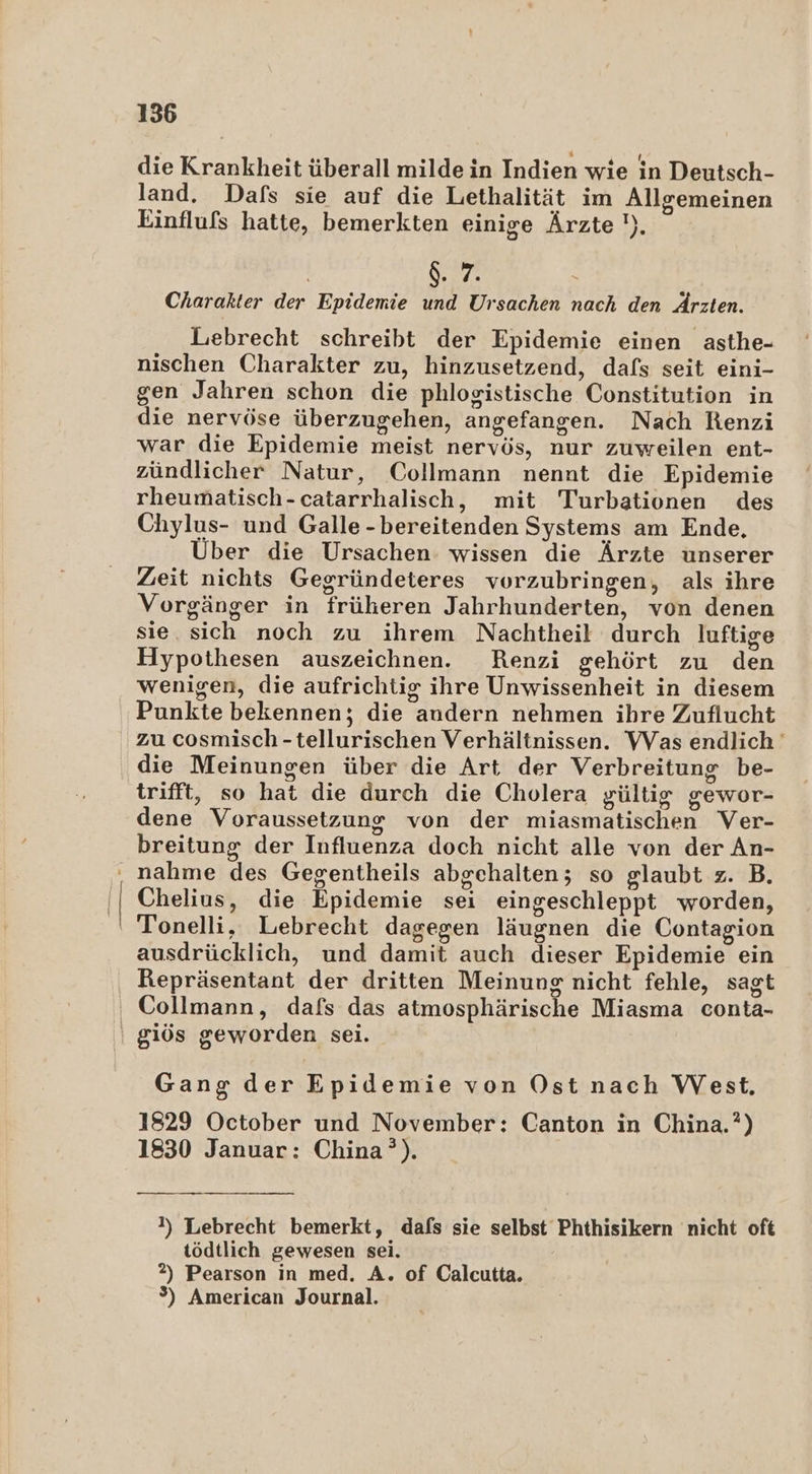 die Krankheit überall milde in Indien wie in Deutsch- land. Dafs sie auf die Lethalität im Allgemeinen Einflufs hatte, bemerkten einige Ärzte '). | $. 7. | Charakter der Epidemie und Ursachen nach den Ärzten. Lebrecht schreibt der Epidemie einen asthe- nischen Charakter zu, hinzusetzend, dafs seit eini- gen Jahren schon die phlogistische Constitution in die nervöse überzugehen, angefangen. Nach Renzi war die Epidemie meist nervös, nur zuweilen ent- zündlicher Natur, Collmann nennt die Epidemie rheumatisch-catarrhalisch, mit Turbationen des Chylus- und Galle-bereitenden Systems am Ende, Über die Ursachen: wissen die Ärzte unserer Zeit nichts Gegründeteres vorzubringen, als ihre Vorgänger in früheren Jahrhunderten, von denen sie. sich noch zu ihrem Nachtheil durch luftige Hypothesen auszeichnen. Renzi gehört zu den wenigen, die aufrichtig ihre Unwissenheit in diesem Punkte bekennen; die andern nehmen ihre Zuflucht zu cosmisch -tellurischen Verhältnissen. Was endlich die Meinungen über die Art der Verbreitung be- trifft, so hat die durch die Cholera gültig gewor- dene Voraussetzung von der miasmatischen Ver- breitung der Influenza doch nicht alle von der An- ‚, nahme des Gegentheils abgehalten; so glaubt z. B. '| Chelius, die Epidemie sei eingeschleppt worden, ' Tonelli, Lebrecht dagegen läugnen die Contagion ausdrücklich, und damit auch dieser Epidemie ein Repräsentant der dritten Meinung nicht fehle, sagt Collmann, dafs das atmosphärische Miasma conta- \ giös geworden sei. Gang der Epidemie von Ost nach West. 1829 October und November: Canton in China.?) 1830 Januar: China’). 1) Lebrecht bemerkt, dafs sie selbst Phthisikern nicht oft tödtlich gewesen sei. 2) Pearson in med. A. of Calcutta. %) American Journal.
