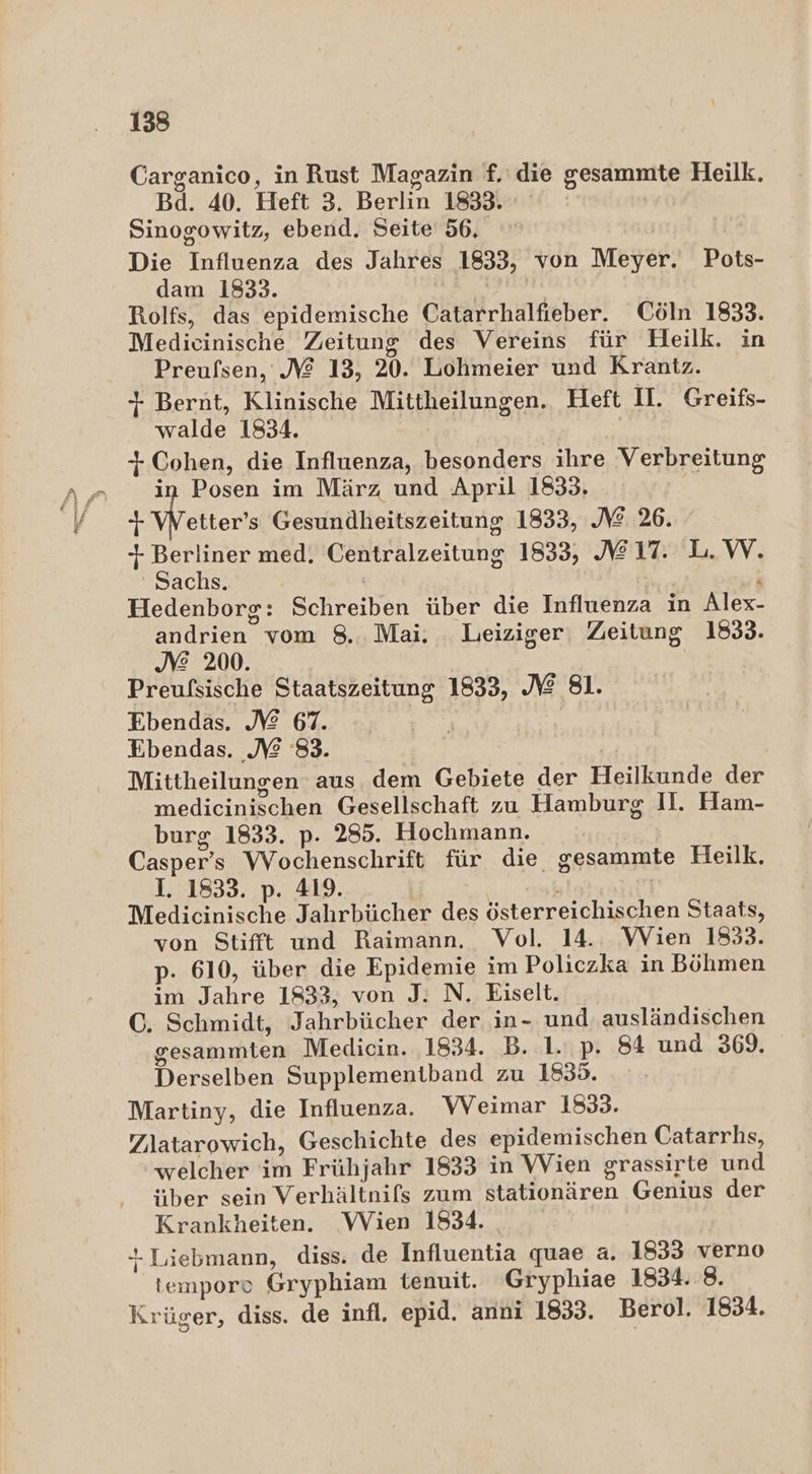 Carganico, in Rust Magazin f. die gesammte Heilk. Bd. 40. Heft 3. Berlin 1833. | Sinogowitz, ebend. Seite 56. | Die Influenza des Jahres 1833, von Meyer. Pots- dam 1833. ( Rolfs, das epidemische Catarrhalfieber. Cöln 1833. Medicinische Zeitung des Vereins für Heilk. in Preufsen, NM 13, 20. Lohmeier und Krantz. + Bernt, Klinische Mittheilungen. Heft II. Greifs- walde 1834. | + Cohen, die Influenza, besonders ihre Verbreitung in Posen im März und April 1833, } Wetters Gesundheitszeitung 1833, IZ 26. 1 Berliner med. Centralzeitung 1833, 217. L.W. ' Sachs. | ' ‘ Hedenborg: Schreiben über die Influenza in Alex- andrien vom 8. Mai. Leiziger. Zeitung 1833. JE 200. Preufsische Staatszeitung 1833, NZ 81. Ebendäs. JE 67. Ebendas. N 83. Mittheilungen aus dem Gebiete der Heilkunde der medicinischen Gesellschaft zu Hamburg II. Ham- burg 1833. p. 285. Hochmann. Casper’s Wochenschrift für die gesammte Heilk. I. 1833. p. 419. &gt; | Medicinische Jahrbücher des österreichischen Staats, von Stifft und Raimann. Vol. 14. VVien 1853. p. 610, über die Epidemie im Policzka in Böhmen im Jahre 1833, von J: N. Eiselt. C. Schmidt, Jahrbücher der in- und. ausländischen gesammten Medicin. 1834. B. 1. p. 84 und 369. Derselben Supplementband zu 1835. Martiny, die Influenza. WVeimar 1833. Zlatarowich, Geschichte des epidemischen Catarrhs, welcher im Frühjahr 1833 in Wien grassirte und über sein Verhältnifs zum stationären Genius der Krankheiten. Wien 1834. *-Liebmann, diss. de Influentia quae a. 1833 verno tempore Gryphiam tenuit. Gryphiae 1834..8. Krüger, diss. de infl. epid. anni 1833. Berol. 1834.