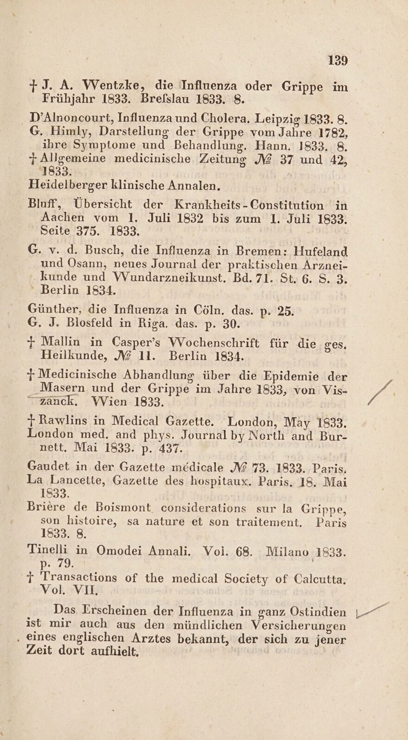7J. A. Wentzke, die Influenza oder Grippe im Frühjahr 1833. Brefslau 1833. 8. D’Alnoncourt, Influenza und Cholera. Leipzig 1833. 8. G. Himly, Darstellung der Grippe vom Jahre 1782, ihre Symptome und Behandlung. Hann. 1833, 8, T Allgemeine medicinische Zeitung J@ 37 und 42, 1833. Heidelberger klinische Annalen. Blnff, Übersicht der Krankheits- Constitution in Aachen vom 1. Juli 1832 bis zum 1. Juli 1833. Seite 375. 1833. G. v. d. Busch, die Influenza in Bremen: Hufeland und Osann, neues Journal der praktischen Arznei- kunde und VVundarzneikunst. Bd. 71. St. 6. S. 3. ‘ Berlin 1834. Günther, die Influenza in Cöln. das. p: 25. G. J. Blosfeld in Riga. das. p. 30. 7 Mallin in Casper’s Wochenschrift für die ges. Heilkunde, /£@ 11. Berlin 1834. j Medicinische Abhandlung über die Epidemie der Masern und der Grippe im Jahre 1833, von Vis- “zanck, Wien 1833. | 7} Rawlins in Medical Gazette, London, May 1833. London med, and phys. Journal by North and Bur- nett. Mai 1833. p. 437. | Gaudet in der Gazette medicale X 73. 1833. Paris, La Lancette, Gazette des hospitaux. Paris. 18, Mai 1833. Briere de Boismont considerations sur la Grippe, son histoire, sa nature et son traitement. Paris 1833. 8. Tinelli in Omodei Annali. Voi. 68. Milano 1833. p- 79. T Transactions of the medical Society of Calcutta. Vol. VII. Das. Iirscheinen der Influenza in ganz Östindien ist mir auch aus den mündlichen Versicherungen ‚ eines englischen Arztes bekannt, der sich zu jener Zeit dort aufhielt, reis ı |