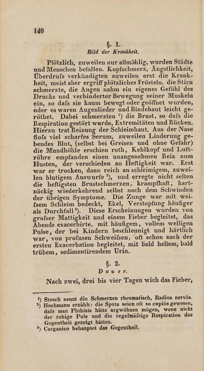 . 1. Bild der Krankheit. Plötzlich, zuweilen nur allmählig, wurden Städte und Menschen befallen. Kopfschmerz, Ängstlichkeit, Überdrufs verkündigten zuweilen erst die Krank- heit, meist aber ergriff plötzliches Frösteln, die Stirn schmerzte, die Augen nahm ein eigenes Gefühl des Drucks und verhinderter Bewegung seiner Muskeln ein, so dafs sie kaum bewegt oder geöffnet wurden, oder es waren Augenlieder und Bindehaut leicht ge- röthet. Dabei schmerzten ') die Brust, so dafs die Respiration gestört wurde, Extremitäten und Rücken, Hierzu trat Reizung der Schleimhaut. Aus der Nase flofs viel scharfes Serum, zuweilen Linderung ge- bendes Blut, (selbst bei Greisen und ohne Gefahr) die Mundhöhle erschien roth, Kehlkopf und Luft- röhre empfanden einen unangenehmen Reiz zum Husten, der verschieden an Heftigkeit war. Erst war er trocken, dann reich an schleimigem, zuwei- len blutigem Auswurfe ?), und erregte nicht selten die heftigsten Brustschmerzen, krampfhaft, hart- näckig wiederkehrend selbst nach dem Schwinden der übrigen Symptome. Die Zunge war mit wei- fsem Schleim bedeckt, Ekel, Verstopfung häufiger als Durchfall’). Diese Erscheinungen wurden von orofser Mattiekeit und einem Fieber begleitet, das bends exacerbirte, mit häufigem, vollem welligen Pulse, der bei Kindern beschleunigt und härtlich war, von profusen Schweifsen, oft schon nach der ersten Exacerbation begleitet, mit bald hellem, bald trübem, sedimentirendem Urin. $. 2. | Dauer. Nach zwei, drei bis vier Tagen wich das Fieber, 1) Stosch nennt die Schmerzen rheumatisch, Radius nervös. 2) Hochmann erzählt: die Sputa seien oft so copiös gewesen, dafs man Phthisis hätte argwöhnen mögen, wenn nicht der ruhige Puls und die regelmäfsige Respiration das Gegentheit gezeigt hätten. 3) Carganico behauptet das Gegentheil.