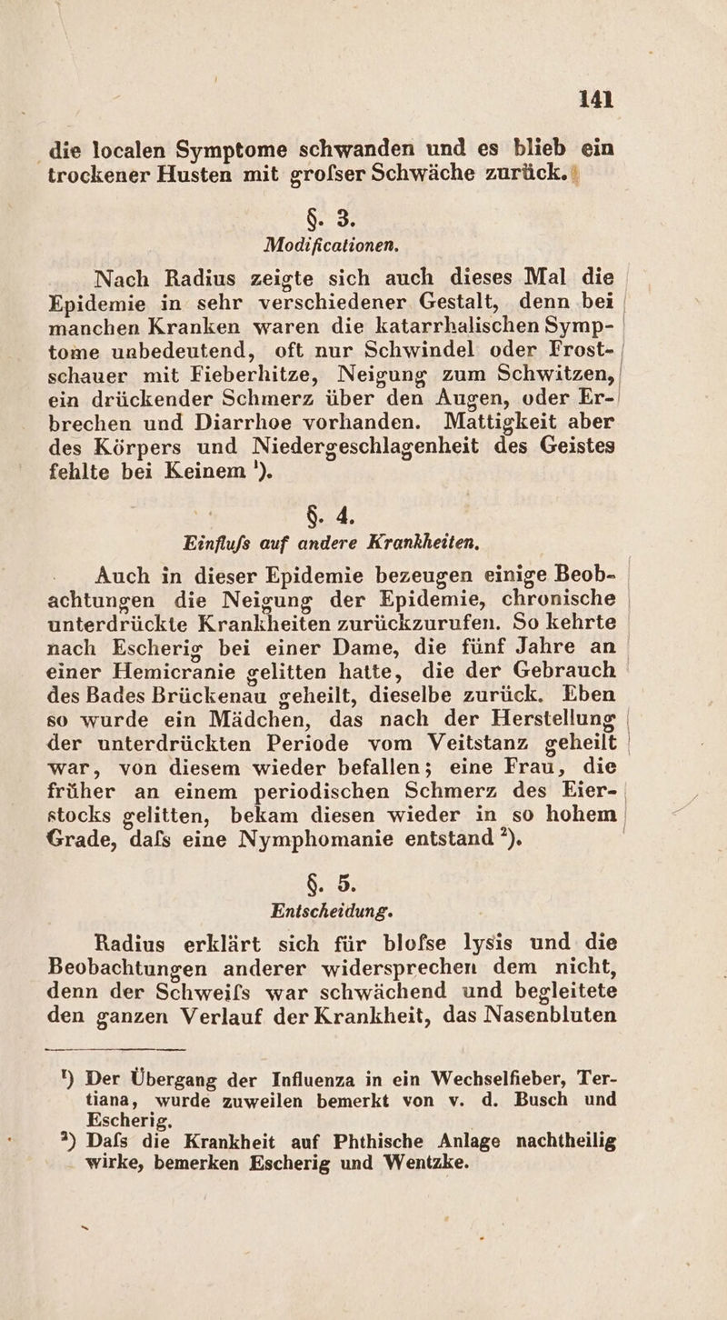 die localen Symptome schwanden und es blieb ein trockener Husten mit grofser Schwäche zurück. Beer Modificationen. Nach Radius zeigte sich auch dieses Mal die Epidemie in sehr verschiedener Gestalt, denn bei manchen Kranken waren die katarrhalischen Symp- brechen und Diarrhoe vorhanden. Mattigkeit aber des Körpers und Niedergeschlagenheit des Geistes fehlte bei Keinem '). 8.4. Einflufs auf andere Krankheiten. Auch in dieser Epidemie bezeugen einige Beob- unterdrückte Krankheiten zurückzurufen. So kehrte einer Hemicranie gelitten hatte, die der Gebrauch des Bades Brückenau geheilt, dieselbe zurück. Eben so wurde ein Mädchen, das nach der Herstellung der unterdrückten Periode vom Veitstanz geheilt war, von diesem wieder befallen; eine Frau, die Grade, dafs eine Nymphomanie entstand ’). g. 5. Entscheidung. Radius erklärt sich für blofse lysıs und die Beobachtungen anderer widersprechen dem nicht, denn der Schweifs war schwächend und begleitete den ganzen Verlauf der Krankheit, das Nasenbluten — 1) Der Übergang der Influenza in ein Wechselfieber, Ter- tiana, wurde zuweilen bemerkt von v. d. Busch und Escherig, ”) Dafs die Krankheit auf Phthische Anlage nachtheilig wirke, bemerken Escherig und Wentzke.