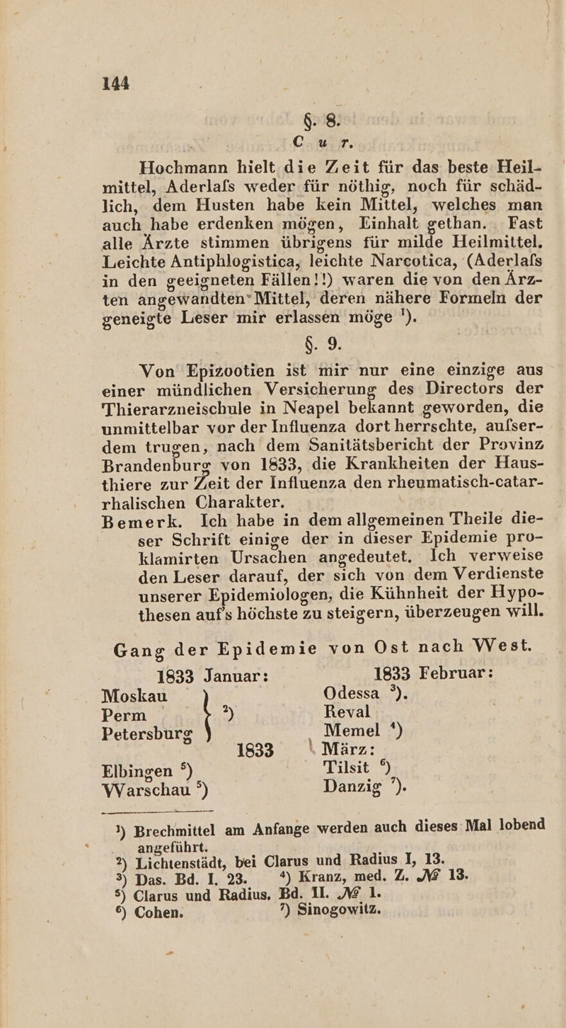 8: . | C.ur. Hochmann hielt. die Zeit für das beste Heil- mittel, Aderlafs weder für nöthig, noch für schäd- lich, dem Husten habe kein Mittel, welches man auch habe erdenken mögen, Einhalt gethan. Fast alle Ärzte stimmen übrigens für milde Heilmittel. Leichte Antiphlogistica, leichte Narcotica, (Aderlals in den geeigneten Fällen!!) waren die von den Ärz- ten angewandten’Mittel, deren nähere Formeln der geneigte Leser mir erlassen möge '). $. 9. Von Epizootien ist mir nur eine einzige aus einer mündlichen Versicherung des Directors der Thierarzneischule in Neapel bekannt geworden, die unmittelbar vor der Influenza dort herrschte, aufser- dem trugen, nach dem Sanitätsbericht der Provinz Brandenburx von 1833, die Krankheiten der Haus- thiere zur Zeit der Influenza den rheumatisch-catar- rhalischen Charakter. Bemerk. Ich habe in dem allgemeinen Theile die- ser Schrift einige der in dieser Epidemie pro- klamirten Ursachen angedeutet. Ich verweise den Leser darauf, der sich von dem Verdienste unserer Epidemiologen, die Kühnheit der Hypo- thesen auf’s höchste zu steigern, überzeugen will. Gang der Epidemie von Ost nach West. 1833 Januar: 1833 Februar: Moskau Odessa °). Perm 2 Reval Petersburg Memel ‘) 1833 \ März: Elbingen °) Tilsit 9 Warschau °) Danzig ’). Pa E VEEBEEEFET 1) Brechmittel am Anfange werden auch dieses Mal lobend angeführt. i 2) Lichtenstädt, bei Clarus und Radius I, 13. 3) Das. Bd. I. 23. *) Kranz, med. Z. NZ 13. 5) Clarus und Radius. Bd. II. 1. 6) Cohen. 7) Sinogowitz.