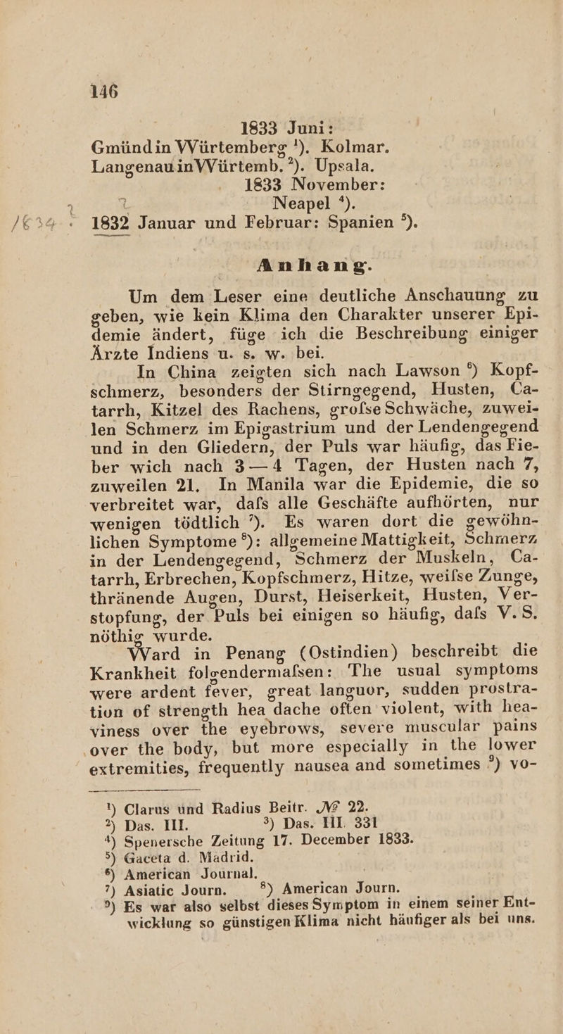 1833 Juni: Gmündin Würtemberg '). Kolmar. LangenauinVVürtemb.°). Upsala. 1833 November: L Neapel '). 1832 Januar und Februar: Spanien °). Anhang. Um dem Leser eine deutliche Anschauung zu geben, wie kein Klima den Charakter unserer Epi- demie ändert, füge ich die Beschreibung einiger Ärzte Indiens u. s. w. bei. In China zeigten sich nach Lawson °) Kopf- schmerz, besonders der Stirngegend, Husten, Ca- tarrh, Kitzel des Rachens, grofse Schwäche, zuwei- len Schmerz im Epigastrium und der Lendengegend und in den Gliedern, der Puls war häufig, das Fie- ber wich nach 3—4 Tagen, der Husten nach 7, zuweilen 21. In Manila war die Epidemie, die so verbreitet war, dafs alle Geschäfte aufhörten, nur wenigen tödtlich ’)., Es waren dort die gewöhn- lichen Symptome °): allgemeine Mattigkeit, Schmerz, in der Lendengegend, Schmerz der Muskeln, Ca- tarrh, Erbrechen, Kopfschmerz, Hitze, weilse Zunge, thränende Augen, Durst, Heiserkeit, Husten, Ver- stopfung, der Puls bei einigen so häufig, dals V.S. nöthig wurde. Ward in Penang (Ostindien) beschreibt die Krankheit folgendermaßsen: The usual symptoms were ardent fever, great languor, sudden prostra- tivn of strength hea dache often violent, with hea- viness over the eyebrows, severe muscular pains ‚over the body, but more especially in the lower extremities, frequently nausea and sometimes °) vo- !) Clarus und Radius Beitr. 2 22. 2) Das. II. 3) Das. HI. 331 #) Spenersche Zeitung 17. December 1833. 5) Gaceta d. Madrid. 6) American Journal. | ?) Asiatic Journ. ®) American Journ. 9) Es war also selbst dieses Symptom in einem seiner Ent- wicklung so günstigen Klima nicht häufiger als bei uns.