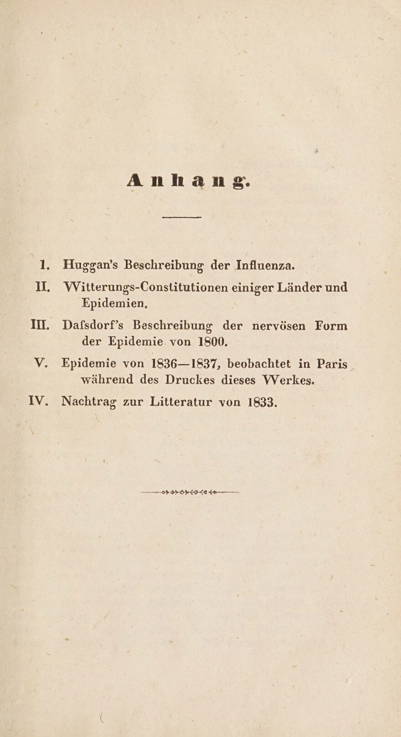 Anlıange. Huggan’s Beschreibung der Influenza. Witterungs-Constitutionen einiger Länder und Epidemien, Dafsdorf’s Beschreibung der nervösen Form der Epidemie. von 1800. Epidemie von 1836—1837, beobachtet in Paris_ während des Druckes dieses VVerkes. Nachtrag zur Litteratur von 1833.