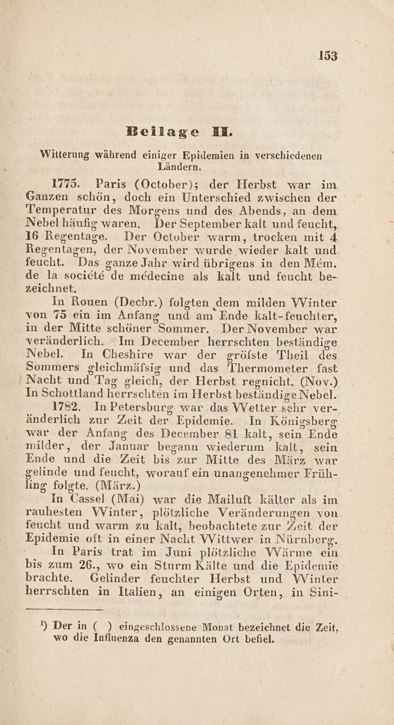 Witterung während einiger Epidemien in verschiedenen Ländern. 1775. Paris (October); der Herbst war im Ganzen schön, doch ein Unterschied zwischen der Temperatur des Morgens und des Abends, an dem Nebel häufig waren, Der September kalt und feucht, 16 Regentage. Der October warm, trocken mit 4 Regentagen, der November wurde wieder kalt und feucht! IDds ganze Jahr wird übrigens in den Mem. de la societe le medecine als kalt und feucht be- zeichnet, In Rouen (Dechr.) folgten dem milden VVinter von 75 ein im Anfang nd am Ende kalt- feuchter, in der Mitte schöner Sommer. Der November war veränderlich. Im December herrschten beständige Nebel. In Cheshire war der sröfste Theil de Sommers gleichmäfsig und das ‘Thermometer fast ' Nacht und Tag sleich, der Herbst regnicht. (Nov.) In Schottland hereschiäie: im Herbst beständige Nebel. 1782. In Petersburg war das VVetter Sehr ver- änderlich zur Zeit der Epidemie. In Königsberg war der Anfang des December 81 kalt, sein Ende milder, der inhar begann wiederum kalt, sein Ende En die Zeit bis zur Mitte des März war gelinde und feucht, worauf ein unangenehmer Früh- ling folgte. (März.) In Cassel (Mai) war die Mailuft kälter als im rauhesten VVinter, plötzliche Veränderungen von feucht und warm zu kalt, beobachtete zur Zeit der Epidemie oft in einer Nacht Wittwer in Nürnberg. In Paris trat im Juni plötzliche Wärme ein bis zum 26., wo ein Sturm Kälte und die Epidemie brachte. Gelinder feuchter Herbst und Winter herrschten in Italien, an einigen Orten, in Sini- ') Der in ( ) eingeschlossene Monat bezeichnet die Zeit, wo die Influenza den genannten Ort befiel.