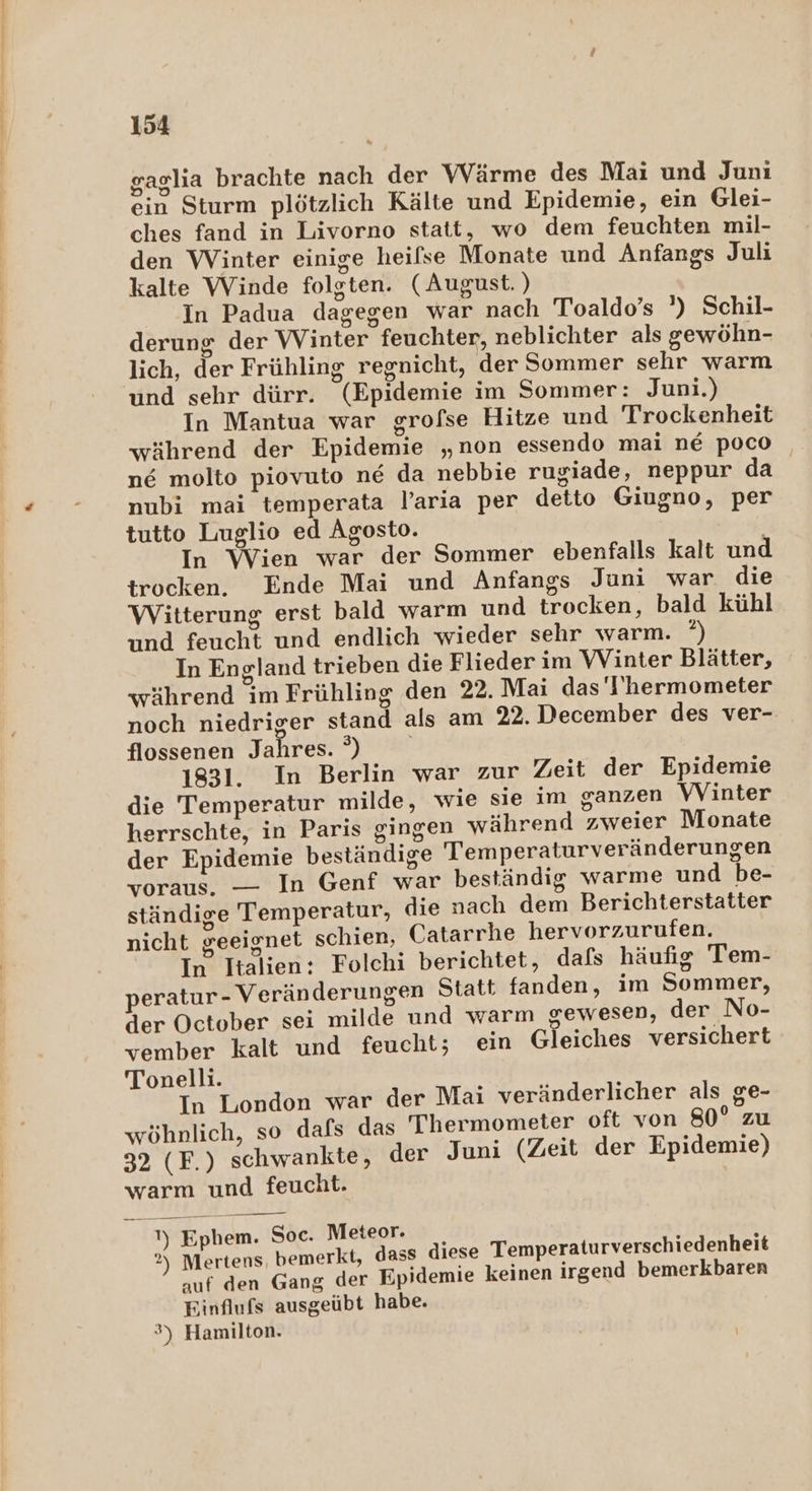gaglıa brachte nach der Wärme des Maı und Junı ein Sturm plötzlich Kälte und Epidemie, ein Glei- ches fand in Livorno statt, wo dem feuchten mil- den Winter einige heifse Monate und Anfangs Juli kalte Winde folgten. (August. ) In Padua dagegen war nach Toaldo’s ’) Schil- derung der Winter feuchter, neblichter als gewöhn- lich, der Frühling regnicht, der Sommer sehr warm und sehr dürr. (Epidemie im Sommer: Juni.) In Mantua war grofse Hitze und Trockenheit während der Epidemie „non essendo mai nE poco ne molto piovuto ne da nebbie rugiade, neppur da nubi mai temperata l’aria per detto Giugno, per tutto Luglio ed Agosto. In Wien war der Sommer ebenfalls kalt und trocken. Ende Mai und Anfangs Juni war die Witterung erst bald warm und trocken, bald kühl und feucht und endlich wieder sehr warm. ‘) In England trieben die Flieder im WVinter Blätter, während im Frühling den 22. Mai das 'I'hermometer noch niedriger stand als am 22. December des ver- flossenen Jahres. °) 1831. In Berlin war zur Zeit der Epidemie die Temperatur milde, wie sie im ganzen WVinter herrschte, in Paris gingen während zweier Monate der Epidemie beständige Temperaturveränderungen voraus. — In Genf war beständig warme und be- ständige Temperatur, die nach dem Berichterstatter nicht geeignet schien, Catarrhe hervorzurufen. In Italien: Folchi berichtet, dals häufig Tem- peratur- Veränderungen Statt fanden, im Sommer, der October sei milde und warm gewesen, der No- vember kalt und feucht; ein Gleiches versichert Tonelli. In London war der Mai veränderlicher als ge- wöhnlich, so dafs das T'hermometer oft von 80° zu 32 (F.) schwankte, der Juni (Zeit der Epidemie) warm und feucht. — 1) Ephem. Soc. Meteor. 2) Mertens, bemerkt, dass diese Temperaturverschiedenheit auf den Gang der Epidemie keinen irgend bemerkbaren Einflufs ausgeübt habe. 3) Hamilton.