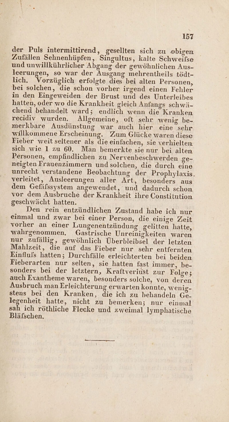 der Puls intermittirend, gesellten sich zu obigen Zuufällen Sehnenhüpfen, Singultus, kalte Schweilse und unwillkührlicher Abgang der gewöhnlichen Aus- leerungen, so war der Ausgang mehrentheils tödt- lich. Vorzüglich erfolgte dies bei alten Personen, bei solchen, die schon vorher irgend einen Fehler in den Eingeweiden der Brust und des Unterleibes hatten, oder wo die Krankheit gleich Anfangs schwä- chend behandelt ward; endlich wenn die Kranken recidiv wurden. Allgemeine, oft sehr wenig be- merkbare Ausdünstung war auch hier eine sehr willkommene Erscheinung. Zum Glücke waren diese Fieber weit seltener als die einfachen, sie verhielten sich wie 1 zu 60. Man bemerkte sie nur bei alten Personen, empfindlichen zu Nervenbeschwerden ge- neigten Frauenzimmern und solchen, die durch eine unrecht verstandene Beobachtung der Prophylaxis. verleitet, Ausleerungen aller Art, besonders aus dem Gefälssystem angewendet, und dadurch schon vor dem Ausbruche der Krankheit ihre Constitution geschwächt hatten. | Den rein entzündlichen Zustand habe ich nur einmal und zwar bei einer Person, die einige Zeit vorher an einer Lungenentzündung gelitten hatte, wahrgenommen. Gastrische Unreinigkeiten waren nur zufällig, gewöhnlich Überbleibsel der letzten Mahlzeit, die auf das Fieber nur sehr entfernten Einfluls hatten; Durchfälle erleichterten bei beiden Fieberarten nur selten, sie hatten fast immer, be- sonders bei der letztern, Kraftveriust zur Folge; auch Exantheme waren, besonders solche, von deren Ausbruch man Erleichterung erwarten konnte, wenig- stens bei den Kranken, die ich zu behandeln Ge. legenheit hatte, nicht zu bemerken; nur einmal sah ich röthliche Flecke und zweimal lymphatische Bläfschen. |