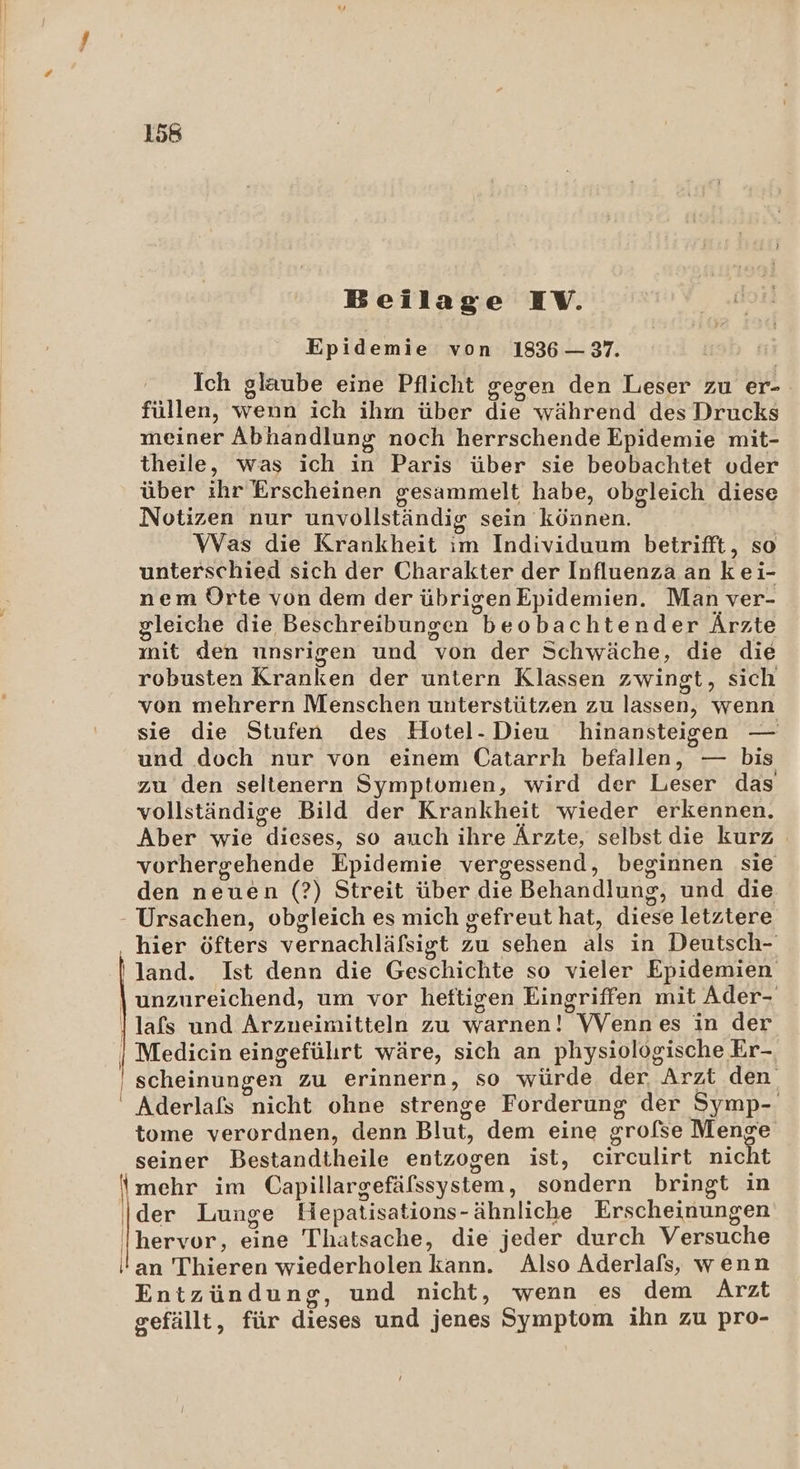 Beilage IV. Epidemie von 1836 — 37. Ich glaube eine Pflicht gegen den Leser zu er-- füllen, wenn ich ihm über die während des Drucks meiner Abhandlung noch herrschende Epidemie mit- theile, was ich in Paris über sie beobachtet oder über ihr Erscheinen gesammelt habe, obgleich diese Notizen nur unvollständig sein können. Was die Krankheit im Individuum betrifft, so unterschied sich der Charakter der Influenza an kei- nem Orte von dem der übrigenEpidemien. Man ver- gleiche die Beschreibungen beobachtender Ärzte mit den unsrigen und von der Schwäche, die die robusten Kranken der untern Klassen zwingt, sich von mehrern Menschen unterstützen zu lassen, wenn sie die Stufen des Hotel-Dieu hinansteigen — und doch nur von einem Catarrh befallen, — bis zu den seltenern Symptomen, wird der Leser das vollständige Bild der Krankheit wieder erkennen. Aber wie dieses, so auch ihre Ärzte, selbst die kurz vorhergehende Epidemie vergessend, beginnen sie den neuen (?) Streit über die Behandlung, und die - Ursachen, obgleich es mich gefreut hat, diese letztere hier öfters vernachläfsigt zu sehen als in Deutsch- land. Ist denn die Geschichte so vieler Epidemien unzureichend, um vor heftigen Eingriffen mit Ader- lafs und Arzneimitteln zu warnen! Wennes in der | Medicin eingeführt wäre, sich an physiologische Er-. | scheinungen zu erinnern, so würde der, Arzt den ' Aderlafs nicht ohne strenge Forderung der Symp- tome verordnen, denn Blut, dem eine grofse Menge seiner Bestandtheile entzogen ist, circulirt nicht {mehr im Capillargefäfssystem, sondern bringt in Ider Lunge Hepatisations-ähnliche Erscheinungen hervor, eine Thatsache, die jeder durch Versuche an Thieren wiederholen kann. Also Aderlafs, wenn Entzündung, und nicht, wenn es dem Arzt gefällt, für dieses und jenes Symptom ihn zu pro-
